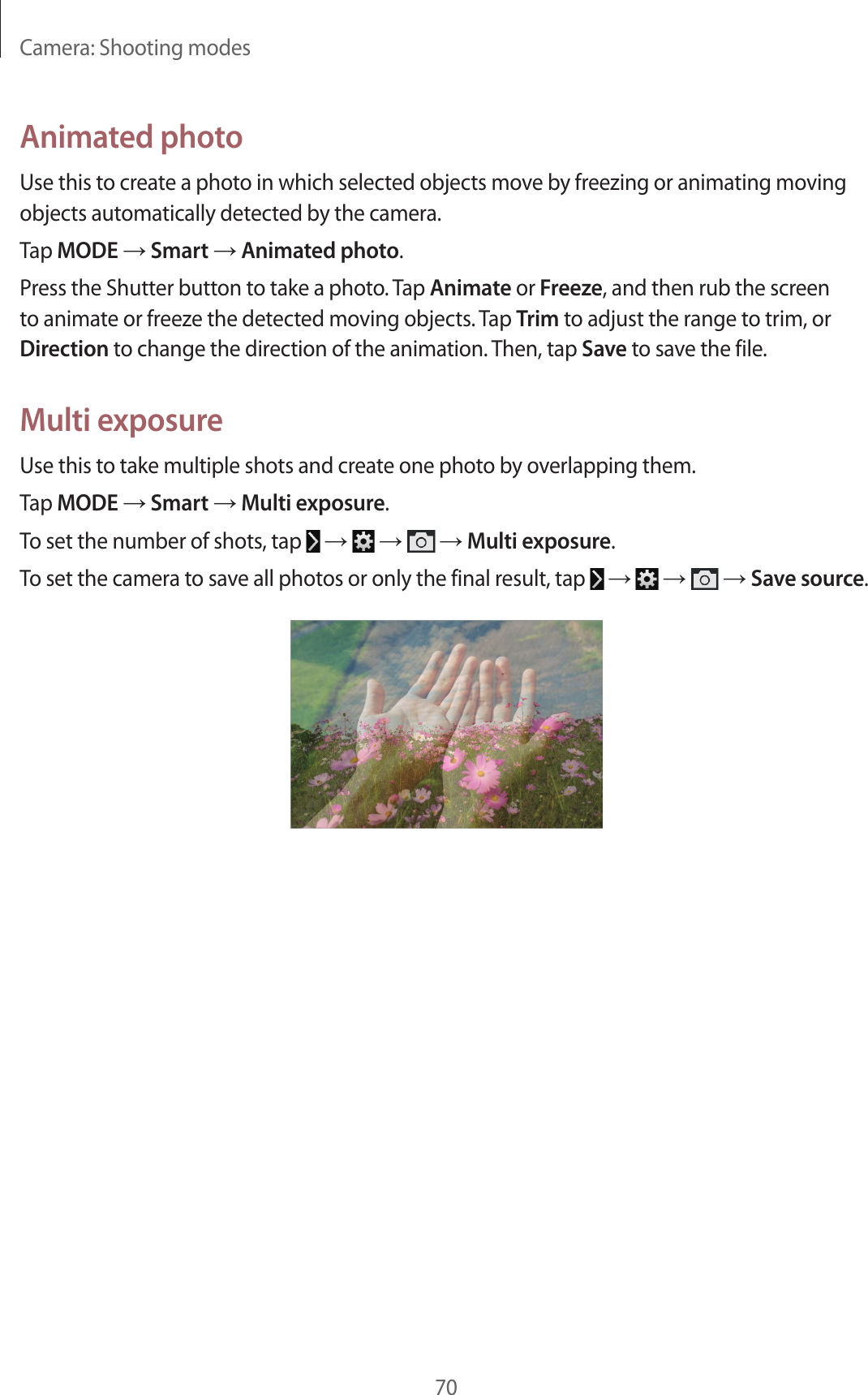 Camera: Shooting modes70Animated photoUse this to create a photo in which selected objects move by freezing or animating moving objects automatically detected by the camera.Tap MODE → Smart → Animated photo.Press the Shutter button to take a photo. Tap Animate or Freeze, and then rub the screen to animate or freeze the detected moving objects. Tap Trim to adjust the range to trim, or Direction to change the direction of the animation. Then, tap Save to save the file.Multi exposureUse this to take multiple shots and create one photo by overlapping them.Tap MODE → Smart → Multi exposure.To set the number of shots, tap → → → Multi exposure.To set the camera to save all photos or only the final result, tap → → → Save source.