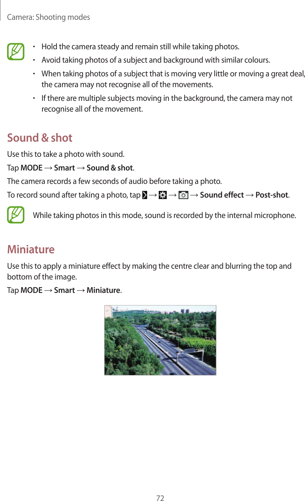 Camera: Shooting modes72•Hold the camera steady and remain still while taking photos.•Avoid taking photos of a subject and background with similar colours.•When taking photos of a subject that is moving very little or moving a great deal, the camera may not recognise all of the movements.•If there are multiple subjects moving in the background, the camera may not recognise all of the movement.Sound & shotUse this to take a photo with sound.Tap MODE → Smart → Sound & shot.The camera records a few seconds of audio before taking a photo.To record sound after taking a photo, tap → → → Sound effect → Post-shot.While taking photos in this mode, sound is recorded by the internal microphone.MiniatureUse this to apply a miniature effect by making the centre clear and blurring the top and bottom of the image.Tap MODE → Smart → Miniature.