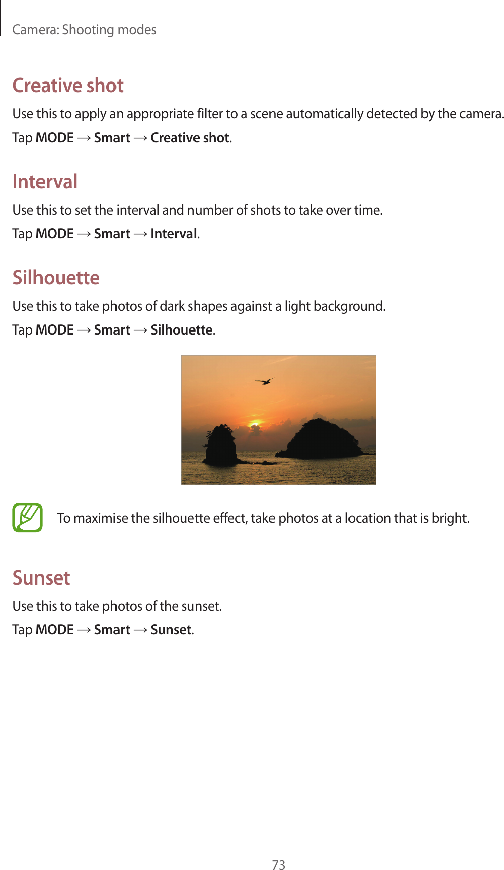 Camera: Shooting modes73Creative shotUse this to apply an appropriate filter to a scene automatically detected by the camera.Tap MODE → Smart → Creative shot.IntervalUse this to set the interval and number of shots to take over time.Tap MODE → Smart → Interval.SilhouetteUse this to take photos of dark shapes against a light background.Tap MODE → Smart → Silhouette.To maximise the silhouette effect, take photos at a location that is bright.SunsetUse this to take photos of the sunset.Tap MODE → Smart → Sunset.