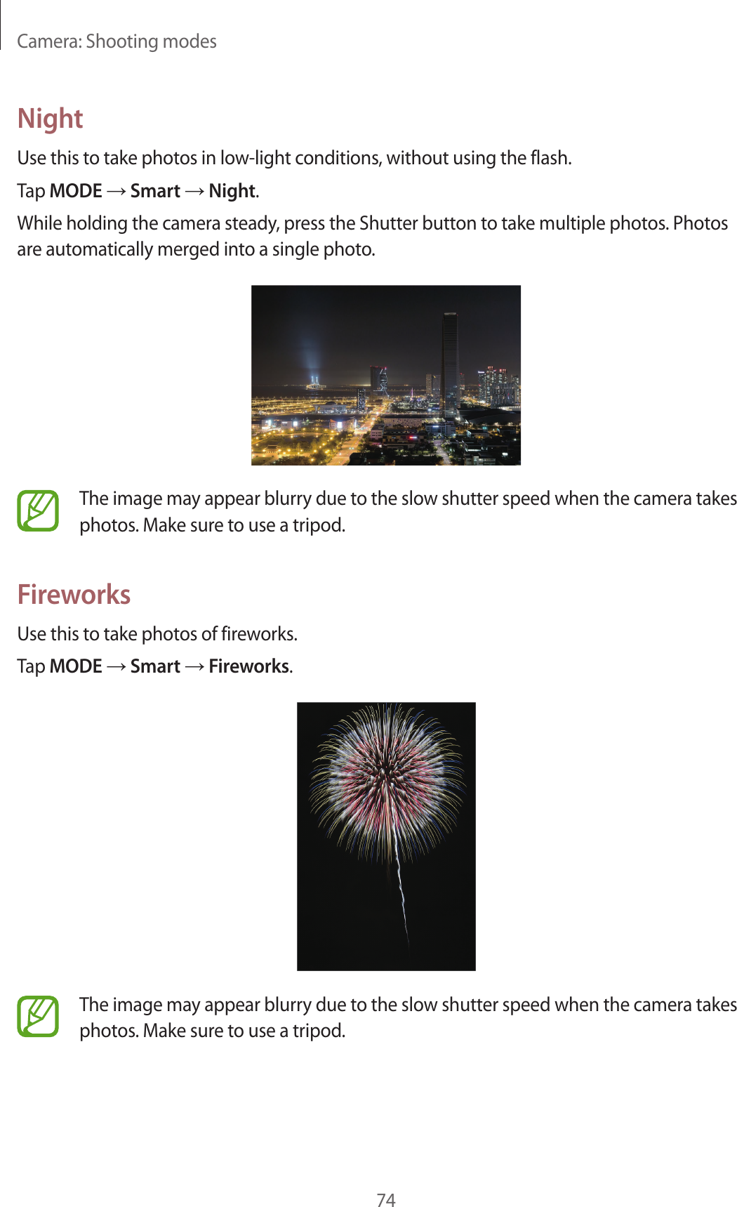Camera: Shooting modes74NightUse this to take photos in low-light conditions, without using the flash.Tap MODE → Smart → Night.While holding the camera steady, press the Shutter button to take multiple photos. Photos are automatically merged into a single photo.The image may appear blurry due to the slow shutter speed when the camera takes photos. Make sure to use a tripod.FireworksUse this to take photos of fireworks.Tap MODE → Smart → Fireworks.The image may appear blurry due to the slow shutter speed when the camera takes photos. Make sure to use a tripod.
