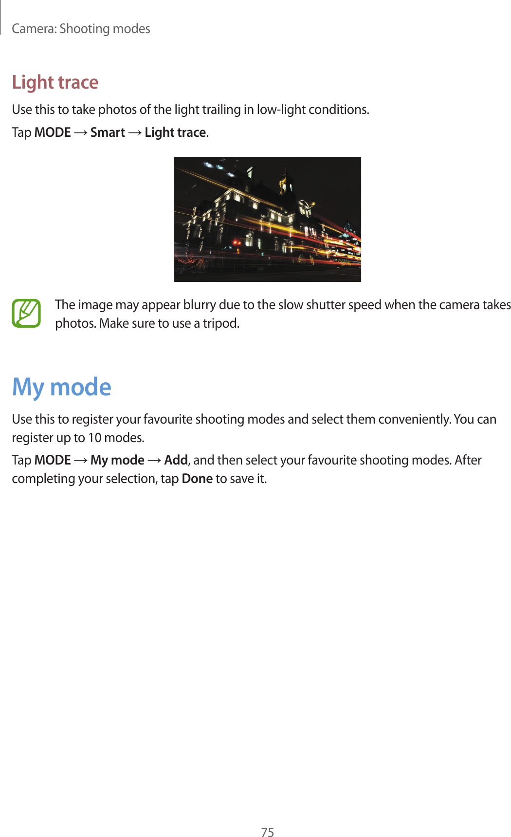 Camera: Shooting modes75Light traceUse this to take photos of the light trailing in low-light conditions.Tap MODE → Smart → Light trace.The image may appear blurry due to the slow shutter speed when the camera takes photos. Make sure to use a tripod.My modeUse this to register your favourite shooting modes and select them conveniently. You can register up to 10 modes.Tap MODE → My mode → Add, and then select your favourite shooting modes. After completing your selection, tap Done to save it.