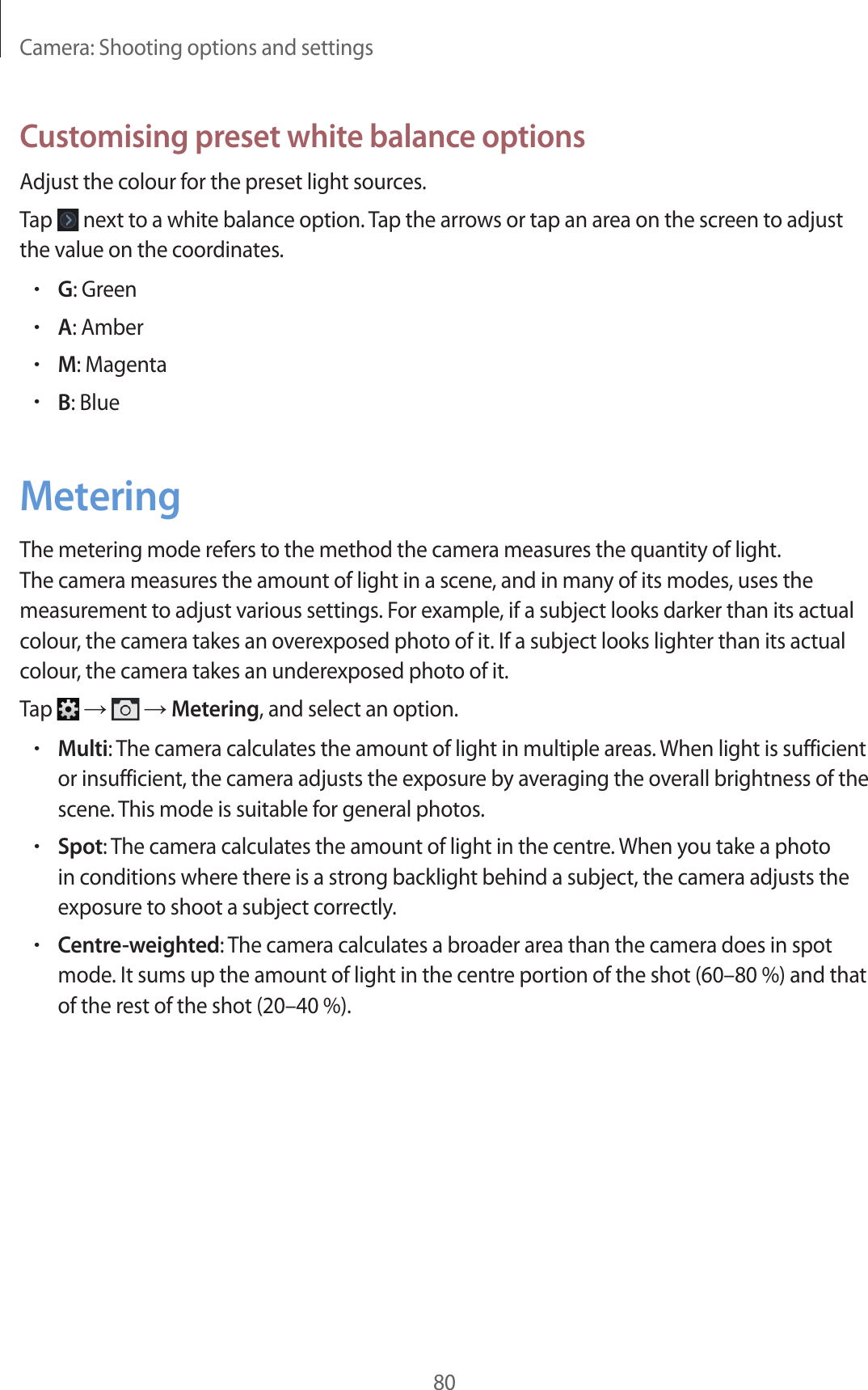 Camera: Shooting options and settings80Customising preset white balance optionsAdjust the colour for the preset light sources.Tap next to a white balance option. Tap the arrows or tap an area on the screen to adjust the value on the coordinates.•G: Green•A: Amber•M: Magenta•B: BlueMeteringThe metering mode refers to the method the camera measures the quantity of light. The camera measures the amount of light in a scene, and in many of its modes, uses the measurement to adjust various settings. For example, if a subject looks darker than its actual colour, the camera takes an overexposed photo of it. If a subject looks lighter than its actual colour, the camera takes an underexposed photo of it.Tap → → Metering, and select an option.•Multi: The camera calculates the amount of light in multiple areas. When light is sufficient or insufficient, the camera adjusts the exposure by averaging the overall brightness of the scene. This mode is suitable for general photos.•Spot: The camera calculates the amount of light in the centre. When you take a photo in conditions where there is a strong backlight behind a subject, the camera adjusts the exposure to shoot a subject correctly.•Centre-weighted: The camera calculates a broader area than the camera does in spot mode. It sums up the amount of light in the centre portion of the shot (60–80 %) and that of the rest of the shot (20–40 %).