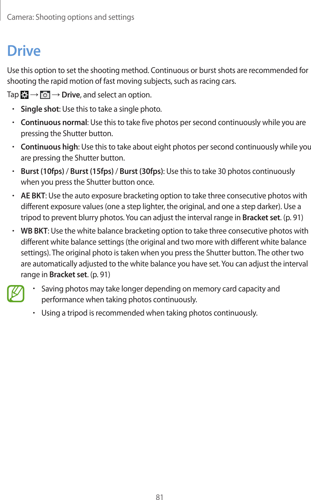 Camera: Shooting options and settings81DriveUse this option to set the shooting method. Continuous or burst shots are recommended for shooting the rapid motion of fast moving subjects, such as racing cars.Tap → → Drive, and select an option.•Single shot: Use this to take a single photo.•Continuous normal: Use this to take five photos per second continuously while you are pressing the Shutter button.•Continuous high: Use this to take about eight photos per second continuously while you are pressing the Shutter button.•Burst (10fps) / Burst (15fps) / Burst (30fps): Use this to take 30 photos continuously when you press the Shutter button once.•AE BKT: Use the auto exposure bracketing option to take three consecutive photos with different exposure values (one a step lighter, the original, and one a step darker). Use a tripod to prevent blurry photos. You can adjust the interval range in Bracket set. (p. 91)•WB BKT: Use the white balance bracketing option to take three consecutive photos with different white balance settings (the original and two more with different white balance settings). The original photo is taken when you press the Shutter button. The other two are automatically adjusted to the white balance you have set. You can adjust the interval range in Bracket set. (p. 91)•Saving photos may take longer depending on memory card capacity and performance when taking photos continuously.•Using a tripod is recommended when taking photos continuously.