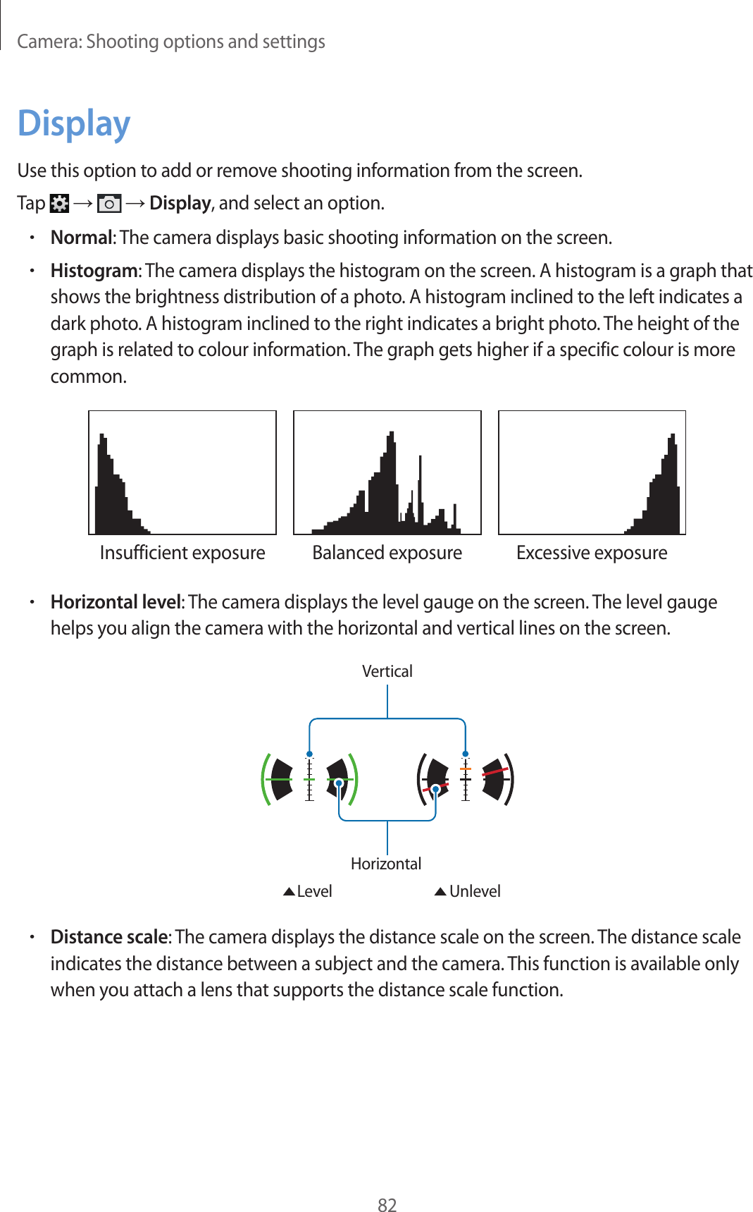 Camera: Shooting options and settings82DisplayUse this option to add or remove shooting information from the screen.Tap → → Display, and select an option.•Normal: The camera displays basic shooting information on the screen.•Histogram: The camera displays the histogram on the screen. A histogram is a graph that shows the brightness distribution of a photo. A histogram inclined to the left indicates a dark photo. A histogram inclined to the right indicates a bright photo. The height of the graph is related to colour information. The graph gets higher if a specific colour is more common.Insufficient exposure Balanced exposure Excessive exposure•Horizontal level: The camera displays the level gauge on the screen. The level gauge helps you align the camera with the horizontal and vertical lines on the screen.VerticalHorizontal Level Unlevel•Distance scale: The camera displays the distance scale on the screen. The distance scale indicates the distance between a subject and the camera. This function is available only when you attach a lens that supports the distance scale function.