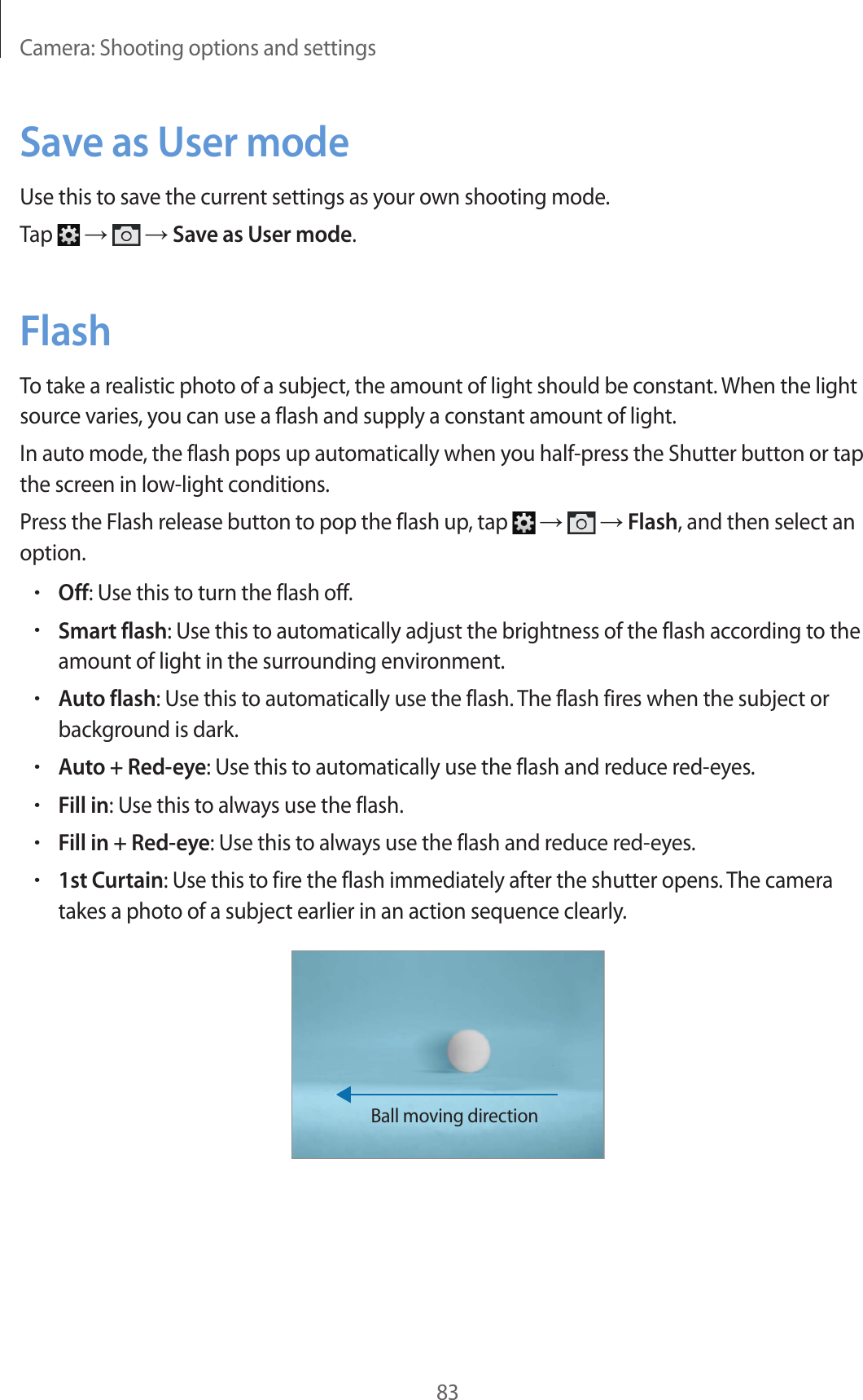 Camera: Shooting options and settings83Save as User modeUse this to save the current settings as your own shooting mode.Tap → → Save as User mode.FlashTo take a realistic photo of a subject, the amount of light should be constant. When the light source varies, you can use a flash and supply a constant amount of light.In auto mode, the flash pops up automatically when you half-press the Shutter button or tap the screen in low-light conditions.Press the Flash release button to pop the flash up, tap → → Flash, and then select an option.•Off: Use this to turn the flash off.•Smart flash: Use this to automatically adjust the brightness of the flash according to the amount of light in the surrounding environment.•Auto flash: Use this to automatically use the flash. The flash fires when the subject or background is dark.•Auto + Red-eye: Use this to automatically use the flash and reduce red-eyes.•Fill in: Use this to always use the flash.•Fill in + Red-eye: Use this to always use the flash and reduce red-eyes.•1st Curtain: Use this to fire the flash immediately after the shutter opens. The camera takes a photo of a subject earlier in an action sequence clearly.Ball moving direction