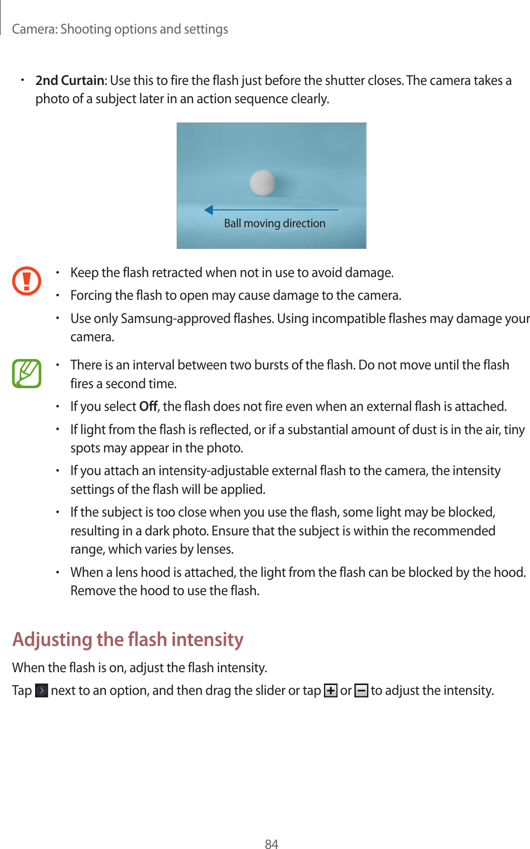Camera: Shooting options and settings84•2nd Curtain: Use this to fire the flash just before the shutter closes. The camera takes a photo of a subject later in an action sequence clearly.Ball moving direction•Keep the flash retracted when not in use to avoid damage.•Forcing the flash to open may cause damage to the camera.•Use only Samsung-approved flashes. Using incompatible flashes may damage your camera.•There is an interval between two bursts of the flash. Do not move until the flash fires a second time.•If you select Off, the flash does not fire even when an external flash is attached.•If light from the flash is reflected, or if a substantial amount of dust is in the air, tiny spots may appear in the photo.•If you attach an intensity-adjustable external flash to the camera, the intensity settings of the flash will be applied.•If the subject is too close when you use the flash, some light may be blocked, resulting in a dark photo. Ensure that the subject is within the recommended range, which varies by lenses.•When a lens hood is attached, the light from the flash can be blocked by the hood. Remove the hood to use the flash.Adjusting the flash intensityWhen the flash is on, adjust the flash intensity.Tap next to an option, and then drag the slider or tap or to adjust the intensity.