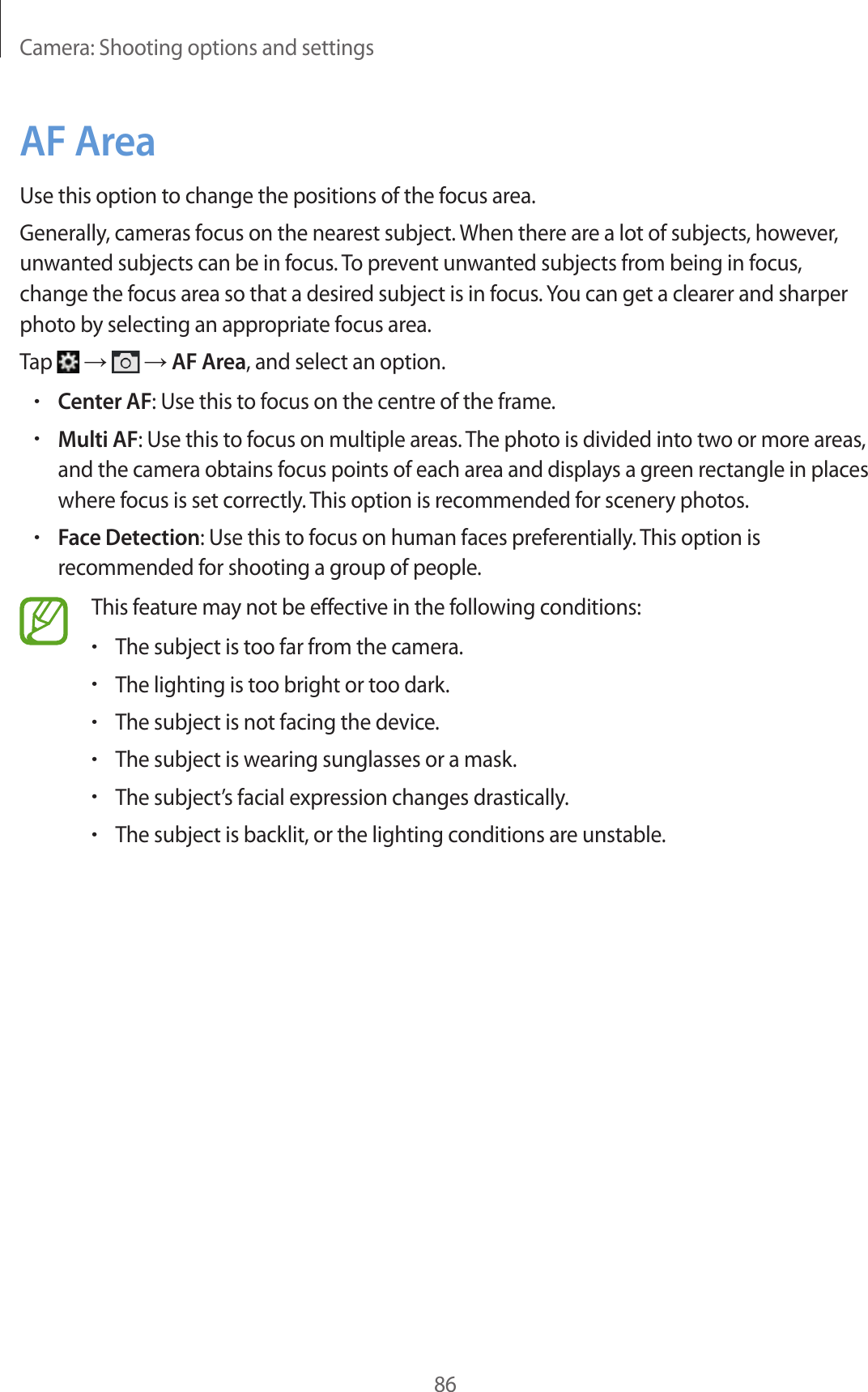 Camera: Shooting options and settings86AF AreaUse this option to change the positions of the focus area.Generally, cameras focus on the nearest subject. When there are a lot of subjects, however, unwanted subjects can be in focus. To prevent unwanted subjects from being in focus, change the focus area so that a desired subject is in focus. You can get a clearer and sharper photo by selecting an appropriate focus area.Tap → → AF Area, and select an option.•Center AF: Use this to focus on the centre of the frame.•Multi AF: Use this to focus on multiple areas. The photo is divided into two or more areas, and the camera obtains focus points of each area and displays a green rectangle in places where focus is set correctly. This option is recommended for scenery photos.•Face Detection: Use this to focus on human faces preferentially. This option is recommended for shooting a group of people.This feature may not be effective in the following conditions:•The subject is too far from the camera.•The lighting is too bright or too dark.•The subject is not facing the device.•The subject is wearing sunglasses or a mask.•The subject’s facial expression changes drastically.•The subject is backlit, or the lighting conditions are unstable.