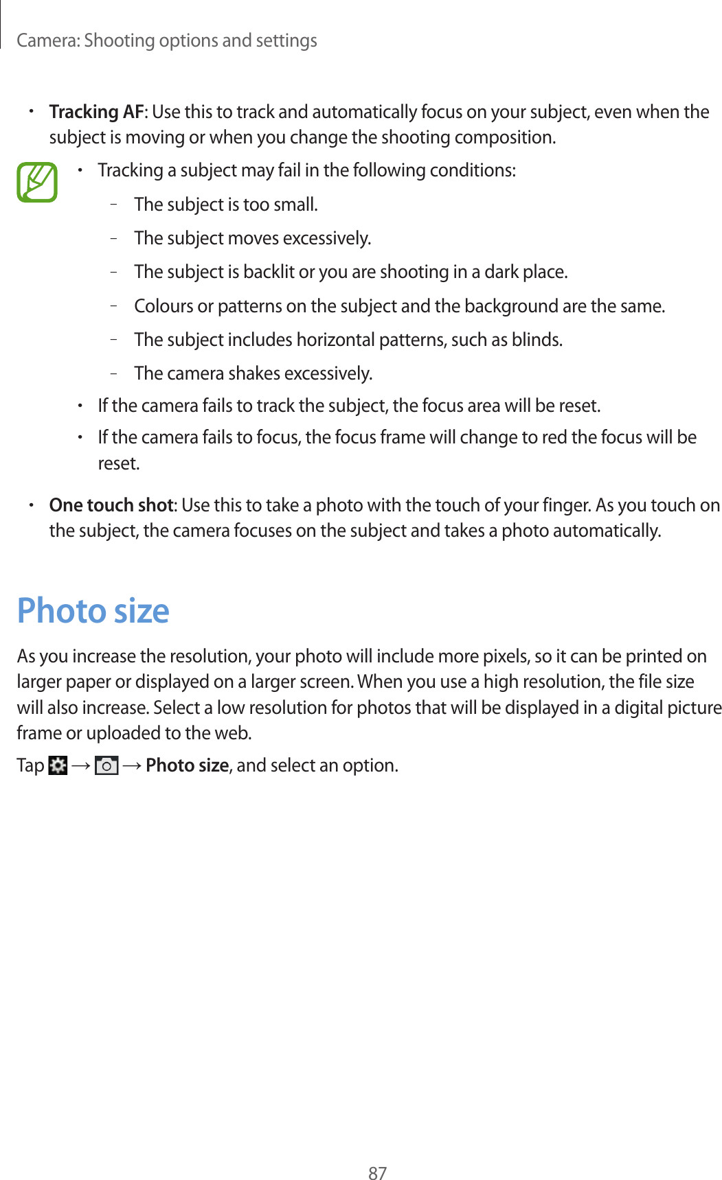 Camera: Shooting options and settings87•Tracking AF: Use this to track and automatically focus on your subject, even when the subject is moving or when you change the shooting composition.•Tracking a subject may fail in the following conditions:–The subject is too small.–The subject moves excessively.–The subject is backlit or you are shooting in a dark place.–Colours or patterns on the subject and the background are the same.–The subject includes horizontal patterns, such as blinds.–The camera shakes excessively.•If the camera fails to track the subject, the focus area will be reset.•If the camera fails to focus, the focus frame will change to red the focus will be reset.•One touch shot: Use this to take a photo with the touch of your finger. As you touch on the subject, the camera focuses on the subject and takes a photo automatically.Photo sizeAs you increase the resolution, your photo will include more pixels, so it can be printed on larger paper or displayed on a larger screen. When you use a high resolution, the file size will also increase. Select a low resolution for photos that will be displayed in a digital picture frame or uploaded to the web.Tap → → Photo size, and select an option.