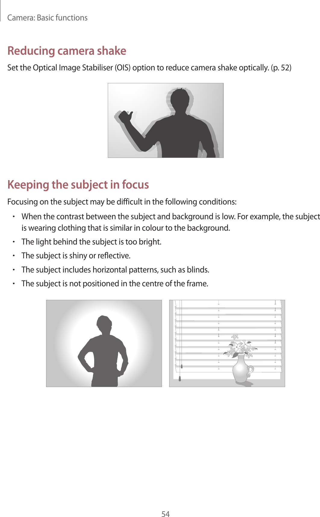 Camera: Basic functions54Reducing camera shakeSet the Optical Image Stabiliser (OIS) option to reduce camera shake optically. (p. 52)Keeping the subject in focusFocusing on the subject may be difficult in the following conditions:•When the contrast between the subject and background is low. For example, the subject is wearing clothing that is similar in colour to the background.•The light behind the subject is too bright.•The subject is shiny or reflective.•The subject includes horizontal patterns, such as blinds.•The subject is not positioned in the centre of the frame.