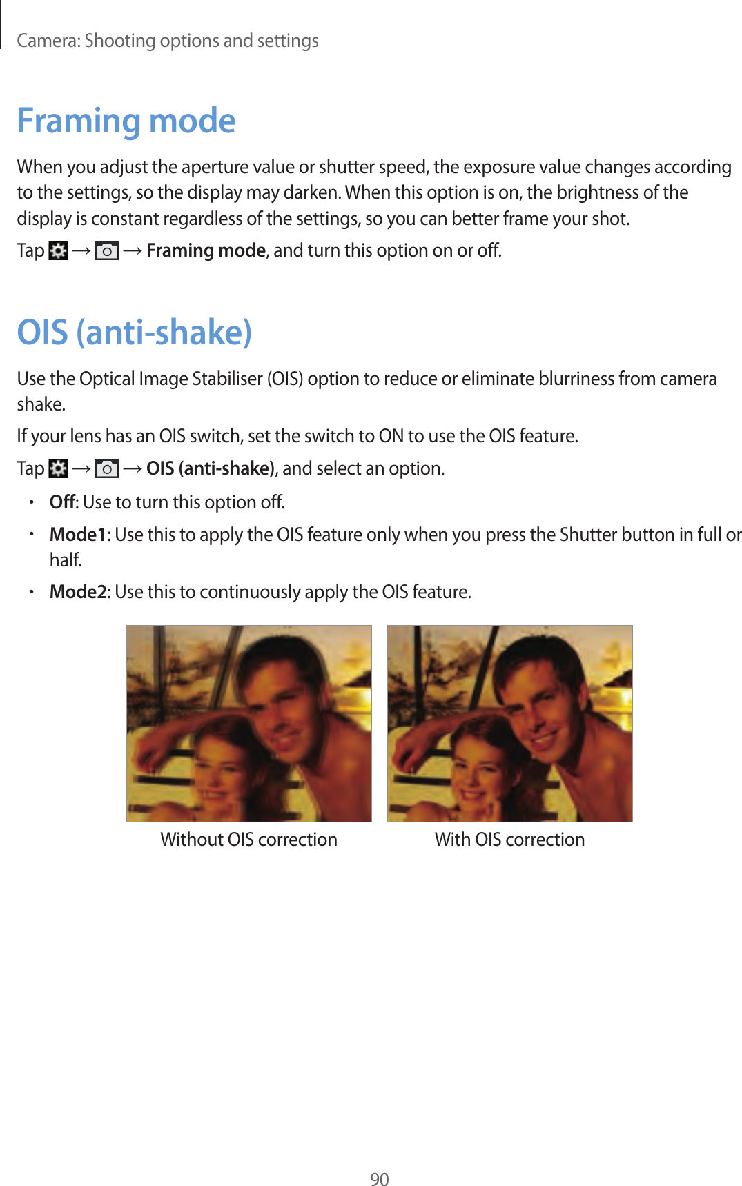 Camera: Shooting options and settings90Framing modeWhen you adjust the aperture value or shutter speed, the exposure value changes according to the settings, so the display may darken. When this option is on, the brightness of the display is constant regardless of the settings, so you can better frame your shot.Tap → → Framing mode, and turn this option on or off.OIS (anti-shake)Use the Optical Image Stabiliser (OIS) option to reduce or eliminate blurriness from camera shake.If your lens has an OIS switch, set the switch to ON to use the OIS feature.Tap → → OIS (anti-shake), and select an option.•Off: Use to turn this option off.•Mode1: Use this to apply the OIS feature only when you press the Shutter button in full or half.•Mode2: Use this to continuously apply the OIS feature.Without OIS correction With OIS correction