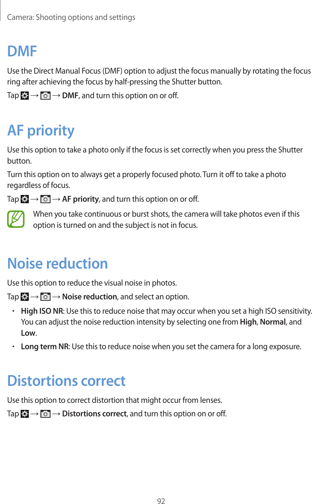 Camera: Shooting options and settings92DMFUse the Direct Manual Focus (DMF) option to adjust the focus manually by rotating the focus ring after achieving the focus by half-pressing the Shutter button.Tap → → DMF, and turn this option on or off.AF priorityUse this option to take a photo only if the focus is set correctly when you press the Shutter button.Turn this option on to always get a properly focused photo. Turn it off to take a photo regardless of focus.Tap → → AF priority, and turn this option on or off.When you take continuous or burst shots, the camera will take photos even if this option is turned on and the subject is not in focus. Noise reductionUse this option to reduce the visual noise in photos.Tap → → Noise reduction, and select an option.•High ISO NR: Use this to reduce noise that may occur when you set a high ISO sensitivity. You can adjust the noise reduction intensity by selecting one from High, Normal, and Low.•Long term NR: Use this to reduce noise when you set the camera for a long exposure.Distortions correctUse this option to correct distortion that might occur from lenses.Tap → → Distortions correct, and turn this option on or off.