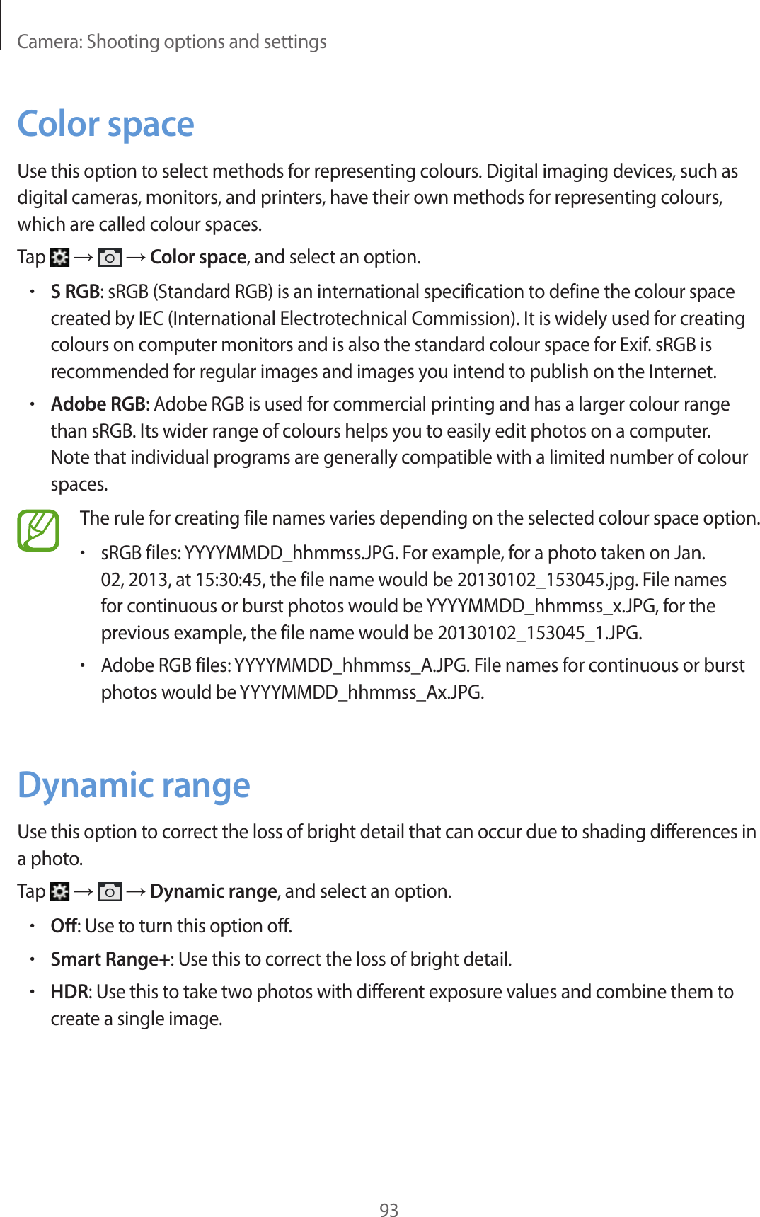 Camera: Shooting options and settings93Color spaceUse this option to select methods for representing colours. Digital imaging devices, such as digital cameras, monitors, and printers, have their own methods for representing colours, which are called colour spaces.Tap → → Color space, and select an option.•S RGB: sRGB (Standard RGB) is an international specification to define the colour space created by IEC (International Electrotechnical Commission). It is widely used for creating colours on computer monitors and is also the standard colour space for Exif. sRGB is recommended for regular images and images you intend to publish on the Internet.•Adobe RGB: Adobe RGB is used for commercial printing and has a larger colour range than sRGB. Its wider range of colours helps you to easily edit photos on a computer. Note that individual programs are generally compatible with a limited number of colour spaces.The rule for creating file names varies depending on the selected colour space option.•sRGB files: YYYYMMDD_hhmmss.JPG. For example, for a photo taken on Jan. 02, 2013, at 15:30:45, the file name would be 20130102_153045.jpg. File names for continuous or burst photos would be YYYYMMDD_hhmmss_x.JPG, for the previous example, the file name would be 20130102_153045_1.JPG.•Adobe RGB files: YYYYMMDD_hhmmss_A.JPG. File names for continuous or burst photos would be YYYYMMDD_hhmmss_Ax.JPG.Dynamic rangeUse this option to correct the loss of bright detail that can occur due to shading differences in a photo.Tap → → Dynamic range, and select an option.•Off: Use to turn this option off.•Smart Range+: Use this to correct the loss of bright detail.•HDR: Use this to take two photos with different exposure values and combine them to create a single image.