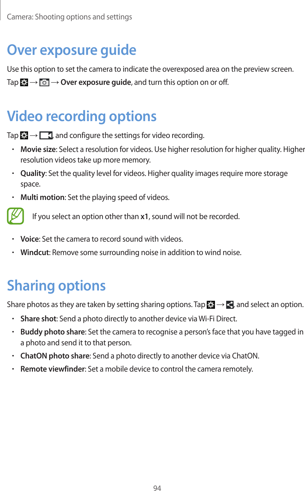 Camera: Shooting options and settings94Over exposure guideUse this option to set the camera to indicate the overexposed area on the preview screen.Tap → → Over exposure guide, and turn this option on or off.Video recording optionsTap → , and configure the settings for video recording.•Movie size: Select a resolution for videos. Use higher resolution for higher quality. Higher resolution videos take up more memory.•Quality: Set the quality level for videos. Higher quality images require more storage space.•Multi motion: Set the playing speed of videos.If you select an option other than x1, sound will not be recorded.•Voice: Set the camera to record sound with videos.•Windcut: Remove some surrounding noise in addition to wind noise.Sharing optionsShare photos as they are taken by setting sharing options. Tap → , and select an option.•Share shot: Send a photo directly to another device via Wi-Fi Direct.•Buddy photo share: Set the camera to recognise a person’s face that you have tagged in a photo and send it to that person.•ChatON photo share: Send a photo directly to another device via ChatON.•Remote viewfinder: Set a mobile device to control the camera remotely.