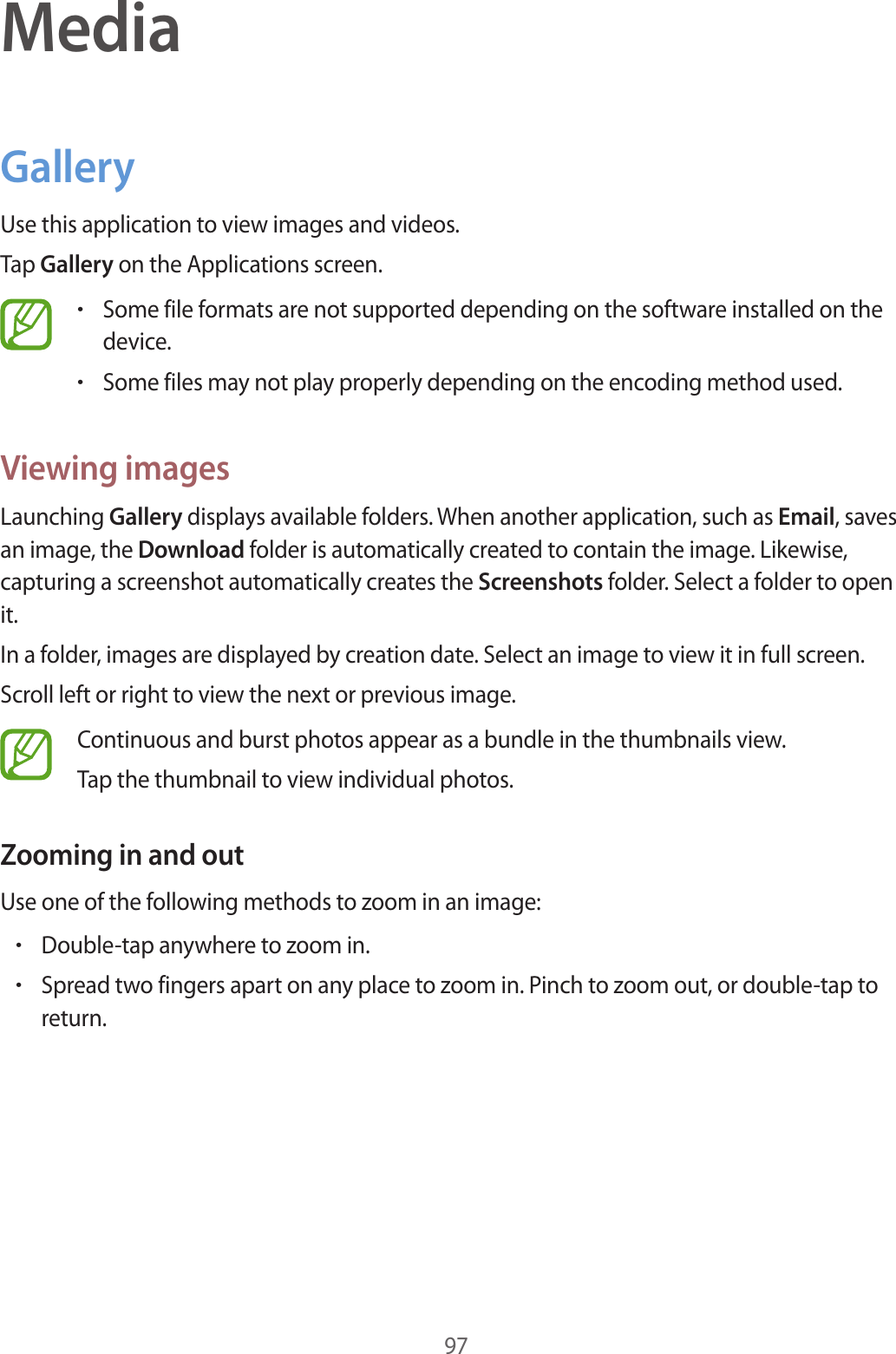 97MediaGalleryUse this application to view images and videos.Tap Gallery on the Applications screen.•Some file formats are not supported depending on the software installed on the device.•Some files may not play properly depending on the encoding method used.Viewing imagesLaunching Gallery displays available folders. When another application, such as Email, saves an image, the Download folder is automatically created to contain the image. Likewise, capturing a screenshot automatically creates the Screenshots folder. Select a folder to open it.In a folder, images are displayed by creation date. Select an image to view it in full screen.Scroll left or right to view the next or previous image.Continuous and burst photos appear as a bundle in the thumbnails view.Tap the thumbnail to view individual photos.Zooming in and outUse one of the following methods to zoom in an image:•Double-tap anywhere to zoom in.•Spread two fingers apart on any place to zoom in. Pinch to zoom out, or double-tap to return.