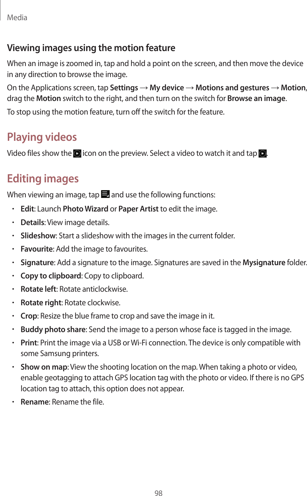 Media98Viewing images using the motion featureWhen an image is zoomed in, tap and hold a point on the screen, and then move the device in any direction to browse the image.On the Applications screen, tap Settings → My device → Motions and gestures → Motion, drag the Motion switch to the right, and then turn on the switch for Browse an image.To stop using the motion feature, turn off the switch for the feature.Playing videosVideo files show the icon on the preview. Select a video to watch it and tap .Editing imagesWhen viewing an image, tap and use the following functions:•Edit: Launch Photo Wizard or Paper Artist to edit the image.•Details: View image details.•Slideshow: Start a slideshow with the images in the current folder.•Favourite: Add the image to favourites.•Signature: Add a signature to the image. Signatures are saved in the Mysignature folder.•Copy to clipboard: Copy to clipboard.•Rotate left: Rotate anticlockwise.•Rotate right: Rotate clockwise.•Crop: Resize the blue frame to crop and save the image in it.•Buddy photo share: Send the image to a person whose face is tagged in the image.•Print: Print the image via a USB or Wi-Fi connection. The device is only compatible with some Samsung printers.•Show on map: View the shooting location on the map. When taking a photo or video, enable geotagging to attach GPS location tag with the photo or video. If there is no GPS location tag to attach, this option does not appear.•Rename: Rename the file.