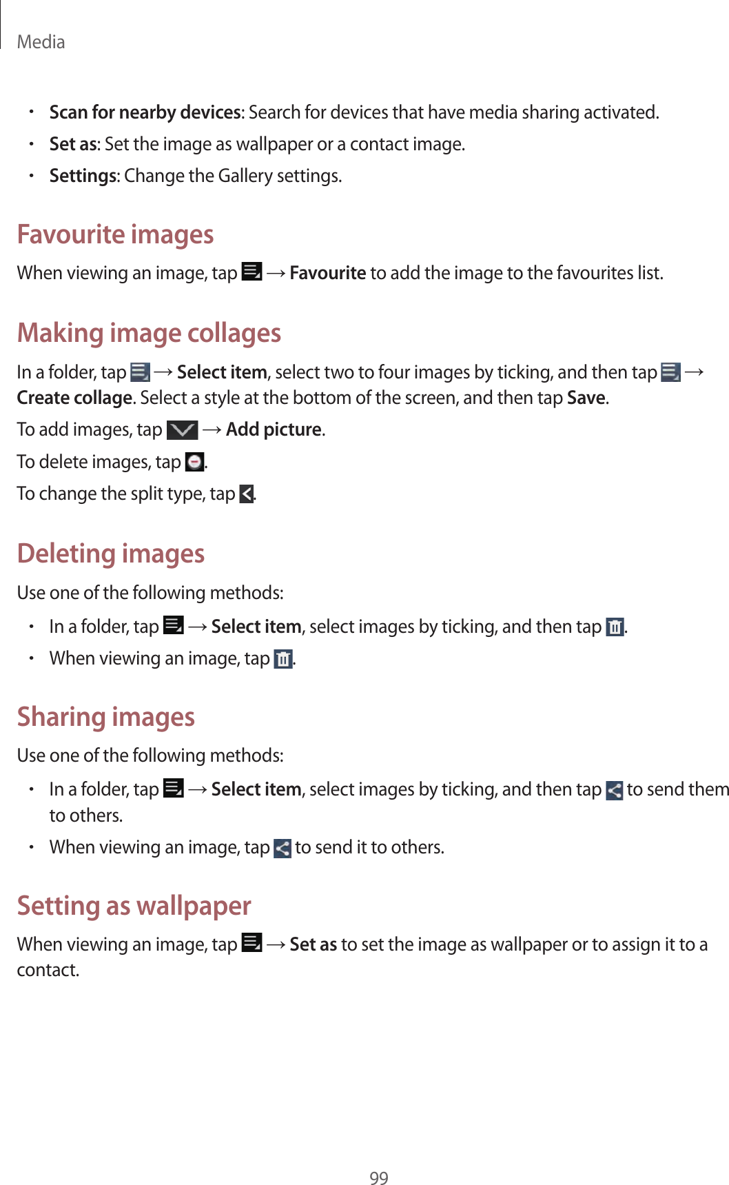 Media99•Scan for nearby devices: Search for devices that have media sharing activated.•Set as: Set the image as wallpaper or a contact image.•Settings: Change the Gallery settings.Favourite imagesWhen viewing an image, tap → Favourite to add the image to the favourites list.Making image collagesIn a folder, tap → Select item, select two to four images by ticking, and then tap → Create collage. Select a style at the bottom of the screen, and then tap Save.To add images, tap → Add picture.To delete images, tap .To change the split type, tap .Deleting imagesUse one of the following methods:•In a folder, tap → Select item, select images by ticking, and then tap .•When viewing an image, tap .Sharing imagesUse one of the following methods:•In a folder, tap → Select item, select images by ticking, and then tap to send them to others.•When viewing an image, tap to send it to others.Setting as wallpaperWhen viewing an image, tap → Set as to set the image as wallpaper or to assign it to a contact.