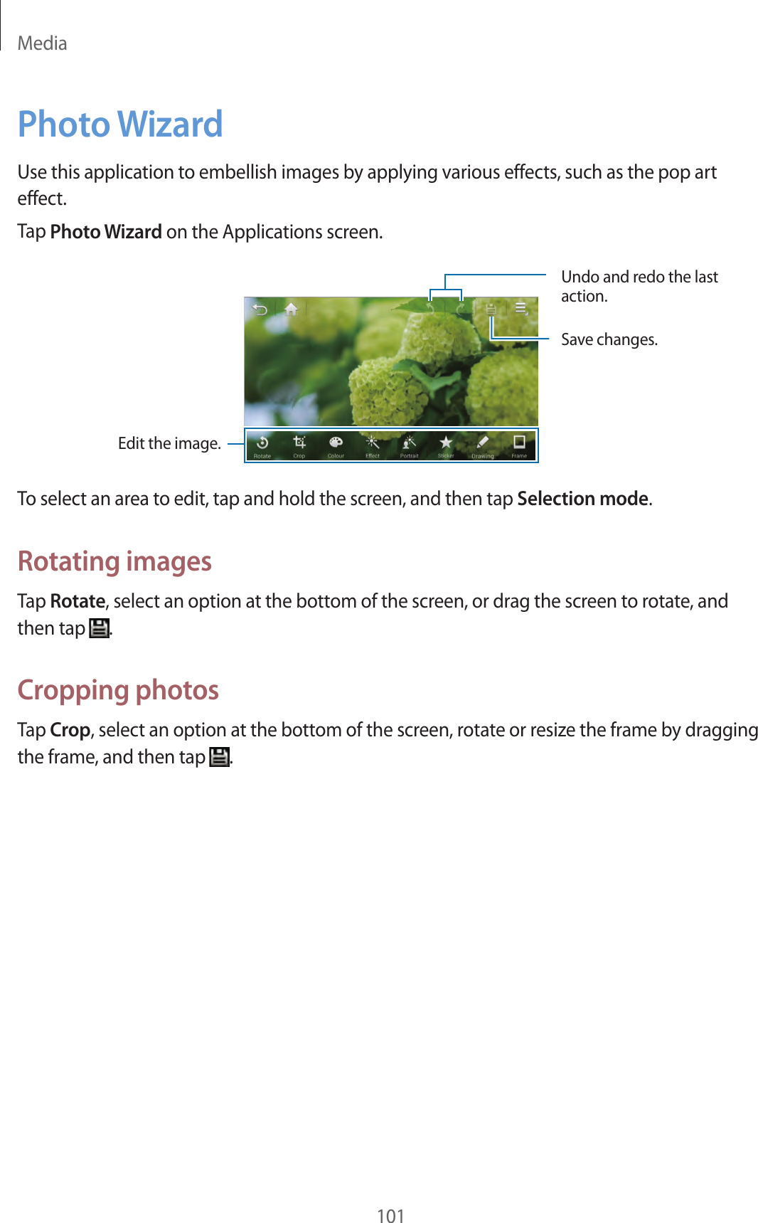 Media101Photo WizardUse this application to embellish images by applying various effects, such as the pop art effect.Tap Photo Wizard on the Applications screen.Undo and redo the last action.Save changes.Edit the image.To select an area to edit, tap and hold the screen, and then tap Selection mode.Rotating imagesTap Rotate, select an option at the bottom of the screen, or drag the screen to rotate, and then tap .Cropping photosTap Crop, select an option at the bottom of the screen, rotate or resize the frame by dragging the frame, and then tap .
