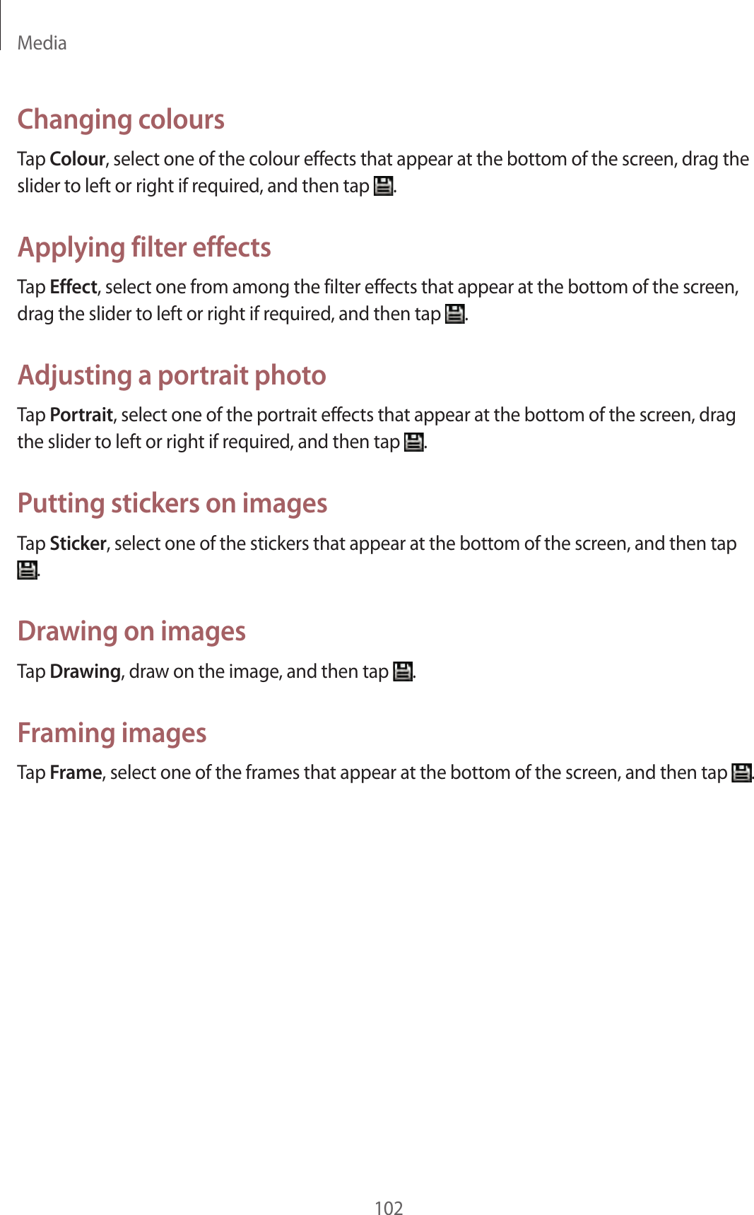 Media102Changing coloursTap Colour, select one of the colour effects that appear at the bottom of the screen, drag the slider to left or right if required, and then tap .Applying filter effectsTap Effect, select one from among the filter effects that appear at the bottom of the screen, drag the slider to left or right if required, and then tap .Adjusting a portrait photoTap Portrait, select one of the portrait effects that appear at the bottom of the screen, drag the slider to left or right if required, and then tap .Putting stickers on imagesTap Sticker, select one of the stickers that appear at the bottom of the screen, and then tap .Drawing on imagesTap Drawing, draw on the image, and then tap .Framing imagesTap Frame, select one of the frames that appear at the bottom of the screen, and then tap .