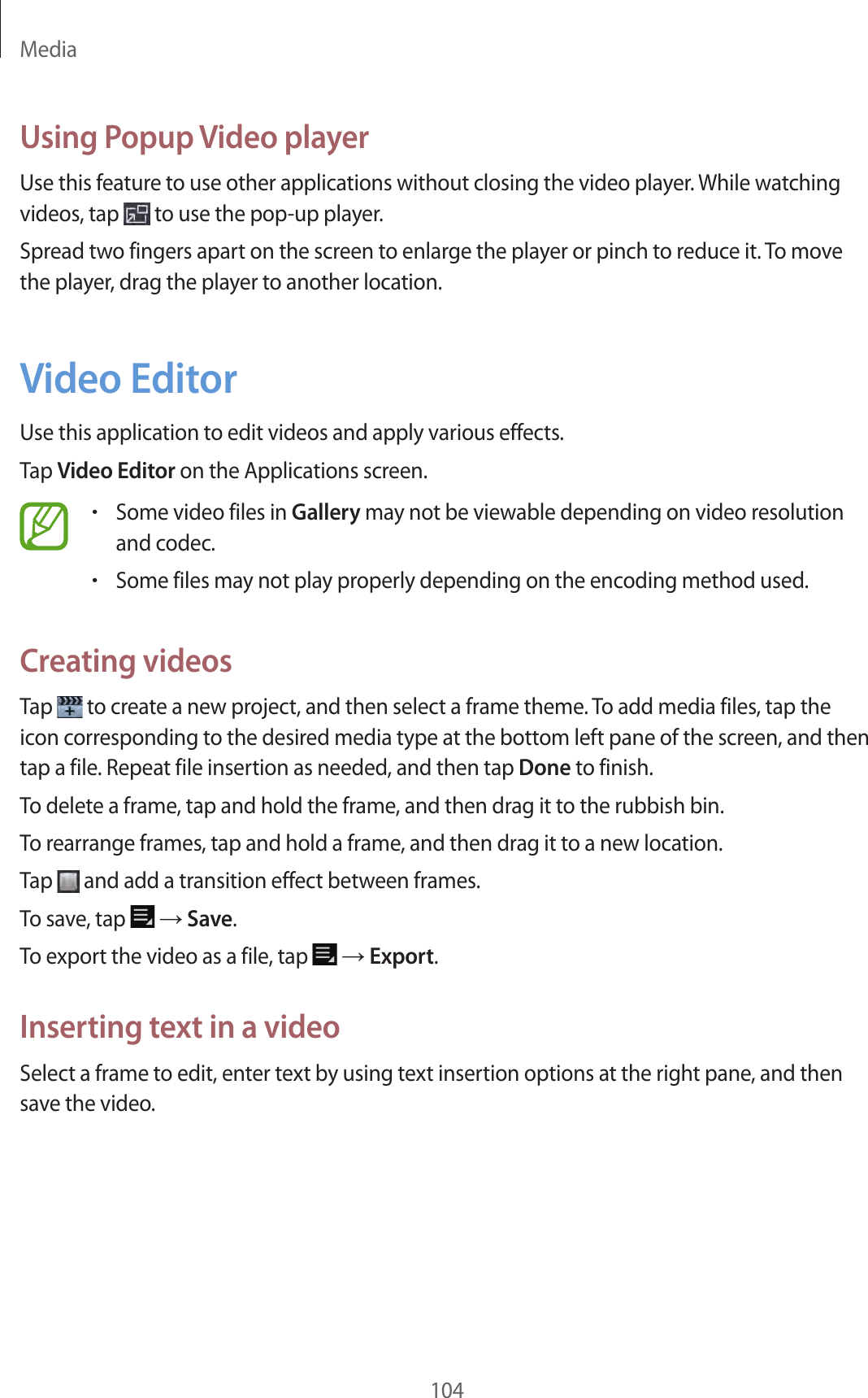Media104Using Popup Video playerUse this feature to use other applications without closing the video player. While watching videos, tap to use the pop-up player.Spread two fingers apart on the screen to enlarge the player or pinch to reduce it. To move the player, drag the player to another location.Video EditorUse this application to edit videos and apply various effects.Tap Video Editor on the Applications screen.•Some video files in Gallery may not be viewable depending on video resolution and codec.•Some files may not play properly depending on the encoding method used.Creating videosTap to create a new project, and then select a frame theme. To add media files, tap the icon corresponding to the desired media type at the bottom left pane of the screen, and then tap a file. Repeat file insertion as needed, and then tap Done to finish.To delete a frame, tap and hold the frame, and then drag it to the rubbish bin.To rearrange frames, tap and hold a frame, and then drag it to a new location.Tap and add a transition effect between frames.To save, tap → Save.To export the video as a file, tap → Export.Inserting text in a videoSelect a frame to edit, enter text by using text insertion options at the right pane, and then save the video.