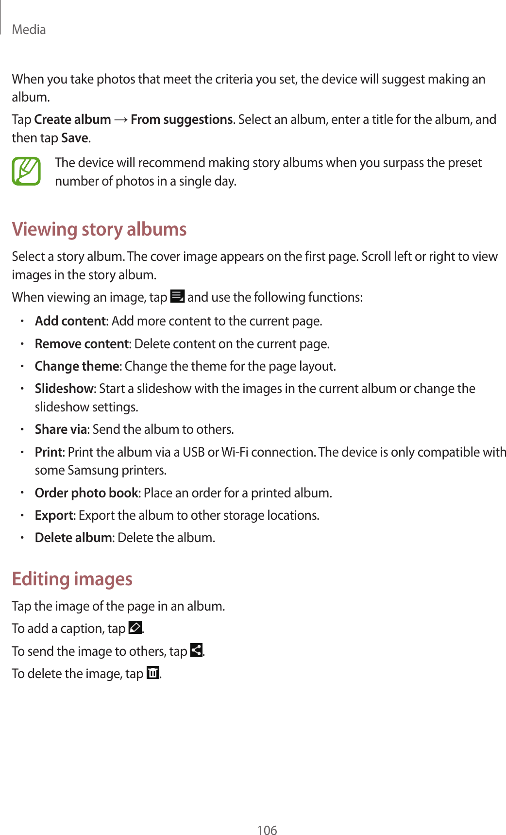Media106When you take photos that meet the criteria you set, the device will suggest making an album.Tap Create album → From suggestions. Select an album, enter a title for the album, and then tap Save.The device will recommend making story albums when you surpass the preset number of photos in a single day.Viewing story albumsSelect a story album. The cover image appears on the first page. Scroll left or right to view images in the story album.When viewing an image, tap and use the following functions:•Add content: Add more content to the current page.•Remove content: Delete content on the current page.•Change theme: Change the theme for the page layout.•Slideshow: Start a slideshow with the images in the current album or change the slideshow settings.•Share via: Send the album to others.•Print: Print the album via a USB or Wi-Fi connection. The device is only compatible with some Samsung printers.•Order photo book: Place an order for a printed album.•Export: Export the album to other storage locations.•Delete album: Delete the album.Editing imagesTap the image of the page in an album.To add a caption, tap .To send the image to others, tap .To delete the image, tap .