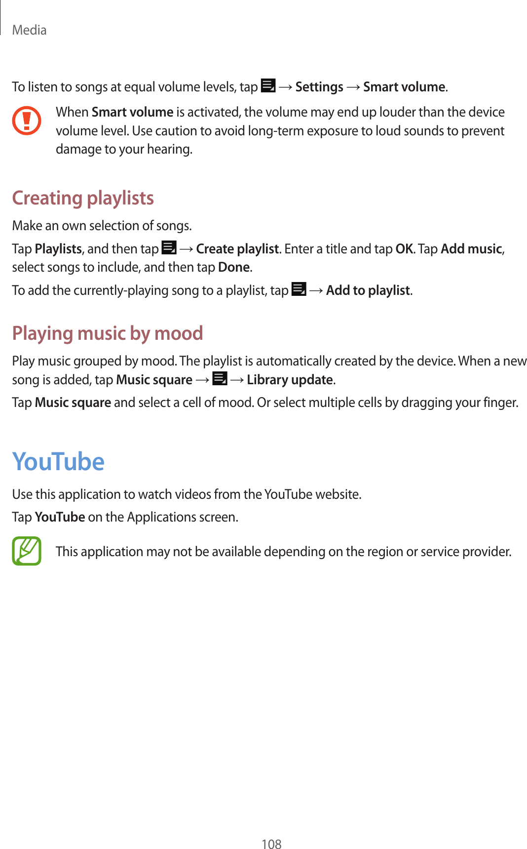 Media108To listen to songs at equal volume levels, tap → Settings → Smart volume.When Smart volume is activated, the volume may end up louder than the device volume level. Use caution to avoid long-term exposure to loud sounds to prevent damage to your hearing.Creating playlistsMake an own selection of songs.Tap Playlists, and then tap → Create playlist. Enter a title and tap OK. Tap Add music, select songs to include, and then tap Done.To add the currently-playing song to a playlist, tap → Add to playlist.Playing music by moodPlay music grouped by mood. The playlist is automatically created by the device. When a new song is added, tap Music square → → Library update.Tap Music square and select a cell of mood. Or select multiple cells by dragging your finger.YouTubeUse this application to watch videos from the YouTube website.Tap YouTube on the Applications screen.This application may not be available depending on the region or service provider.