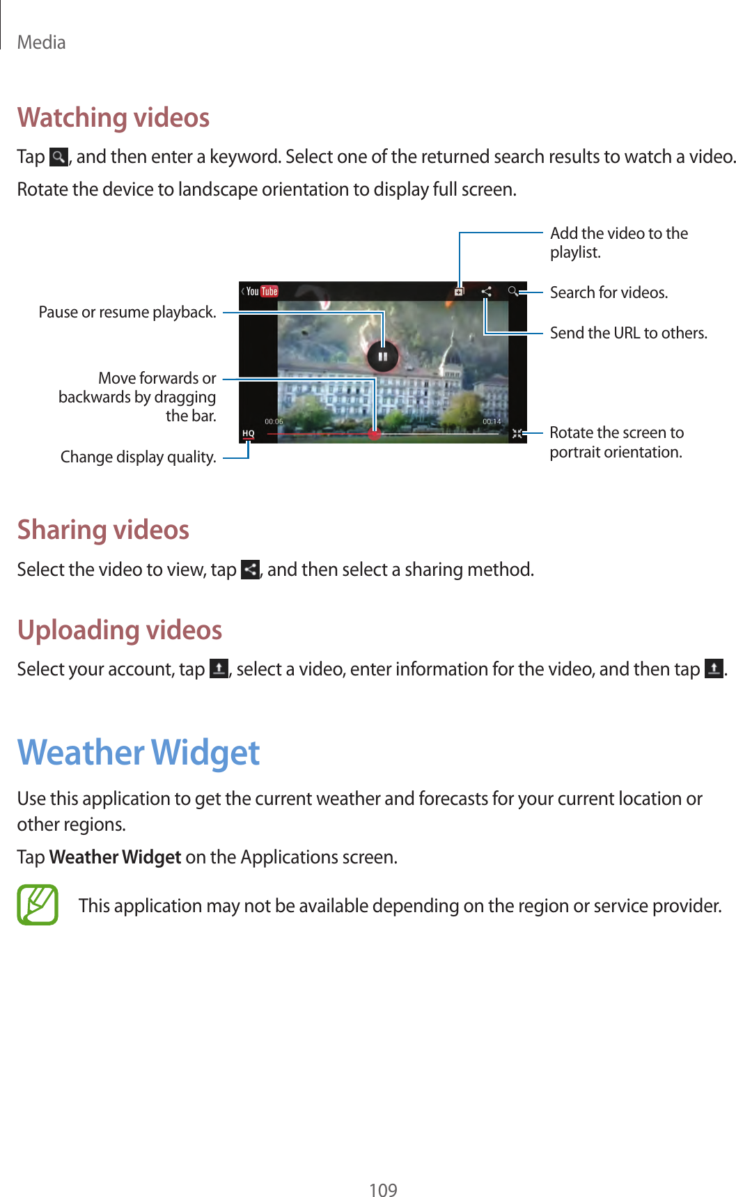 Media109Watching videosTap , and then enter a keyword. Select one of the returned search results to watch a video.Rotate the device to landscape orientation to display full screen.Pause or resume playback.Move forwards or backwards by dragging the bar.Change display quality.Add the video to the playlist.Search for videos.Rotate the screen to portrait orientation.Send the URL to others.Sharing videosSelect the video to view, tap , and then select a sharing method.Uploading videosSelect your account, tap , select a video, enter information for the video, and then tap .Weather WidgetUse this application to get the current weather and forecasts for your current location or other regions.Tap Weather Widget on the Applications screen.This application may not be available depending on the region or service provider.
