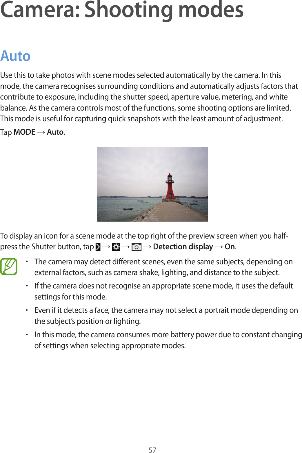 57Camera: Shooting modesAutoUse this to take photos with scene modes selected automatically by the camera. In this mode, the camera recognises surrounding conditions and automatically adjusts factors that contribute to exposure, including the shutter speed, aperture value, metering, and white balance. As the camera controls most of the functions, some shooting options are limited. This mode is useful for capturing quick snapshots with the least amount of adjustment.Tap MODE → Auto.To display an icon for a scene mode at the top right of the preview screen when you half-press the Shutter button, tap → → → Detection display → On.•The camera may detect different scenes, even the same subjects, depending on external factors, such as camera shake, lighting, and distance to the subject.•If the camera does not recognise an appropriate scene mode, it uses the default settings for this mode.•Even if it detects a face, the camera may not select a portrait mode depending on the subject’s position or lighting.•In this mode, the camera consumes more battery power due to constant changing of settings when selecting appropriate modes.