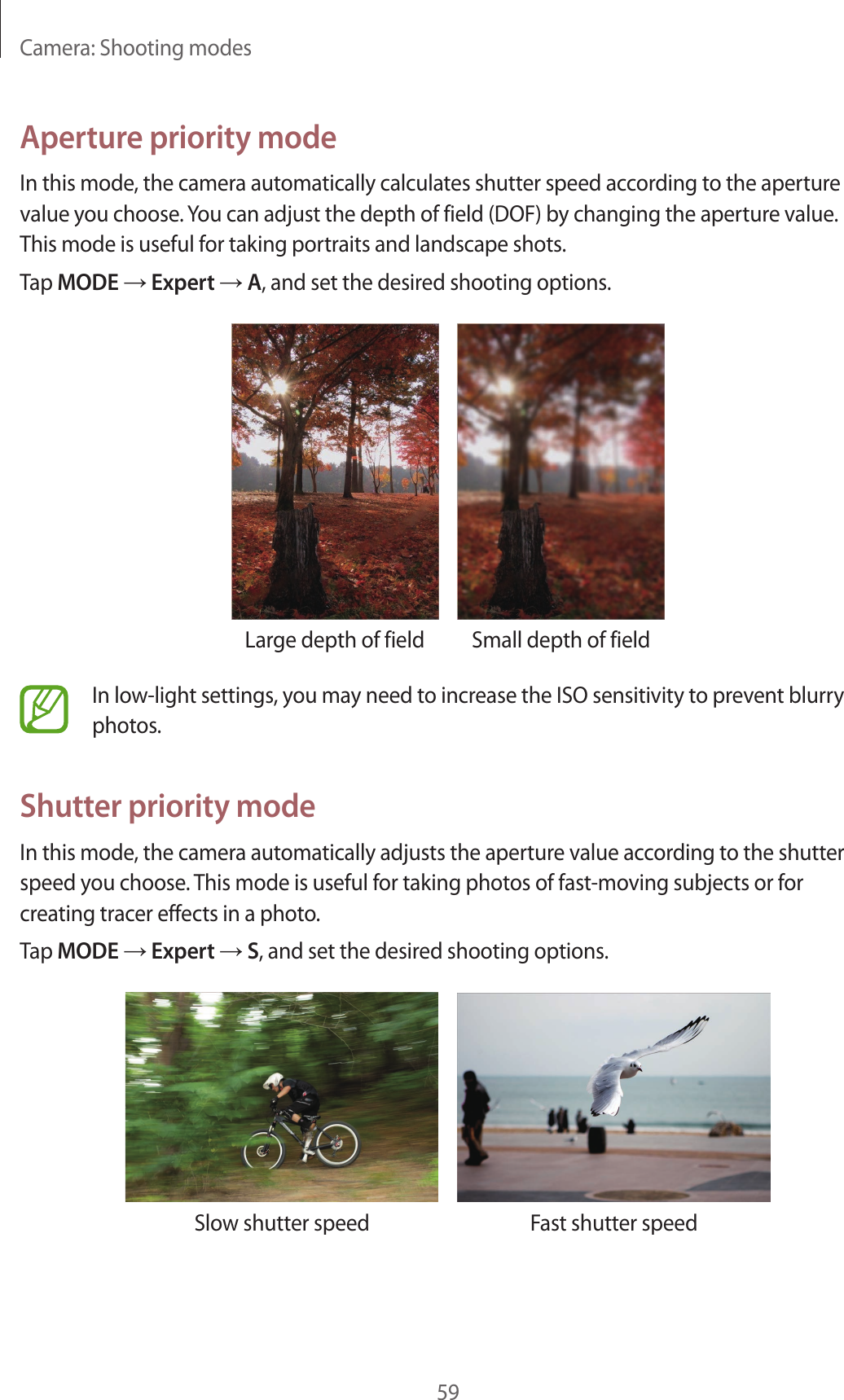 Camera: Shooting modes59Aperture priority modeIn this mode, the camera automatically calculates shutter speed according to the aperture value you choose. You can adjust the depth of field (DOF) by changing the aperture value. This mode is useful for taking portraits and landscape shots.Tap MODE → Expert → A, and set the desired shooting options.Large depth of field Small depth of fieldIn low-light settings, you may need to increase the ISO sensitivity to prevent blurry photos.Shutter priority modeIn this mode, the camera automatically adjusts the aperture value according to the shutter speed you choose. This mode is useful for taking photos of fast-moving subjects or for creating tracer effects in a photo.Tap MODE → Expert → S, and set the desired shooting options.Slow shutter speed Fast shutter speed