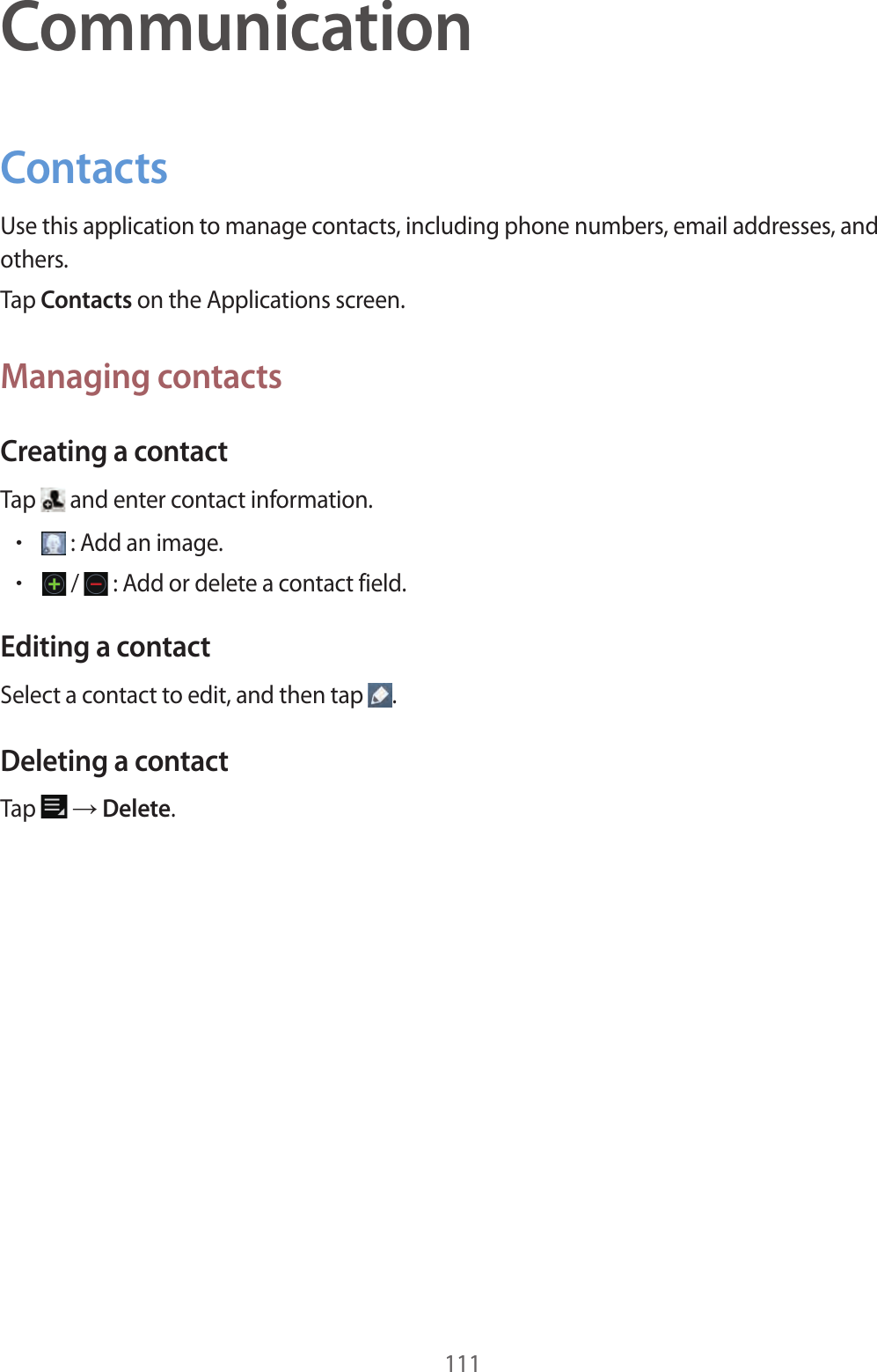 111CommunicationContactsUse this application to manage contacts, including phone numbers, email addresses, and others.Tap Contacts on the Applications screen.Managing contactsCreating a contactTap and enter contact information.•: Add an image.•/ : Add or delete a contact field.Editing a contactSelect a contact to edit, and then tap .Deleting a contactTap → Delete.