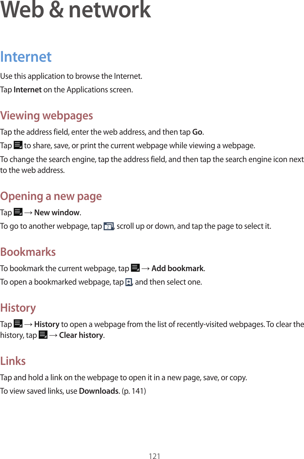 121Web & networkInternetUse this application to browse the Internet.Tap Internet on the Applications screen.Viewing webpagesTap the address field, enter the web address, and then tap Go.Tap to share, save, or print the current webpage while viewing a webpage.To change the search engine, tap the address field, and then tap the search engine icon next to the web address.Opening a new pageTap → New window.To go to another webpage, tap , scroll up or down, and tap the page to select it.BookmarksTo bookmark the current webpage, tap → Add bookmark.To open a bookmarked webpage, tap , and then select one.HistoryTap → History to open a webpage from the list of recently-visited webpages. To clear the history, tap → Clear history.LinksTap and hold a link on the webpage to open it in a new page, save, or copy.To view saved links, use Downloads. (p. 141)