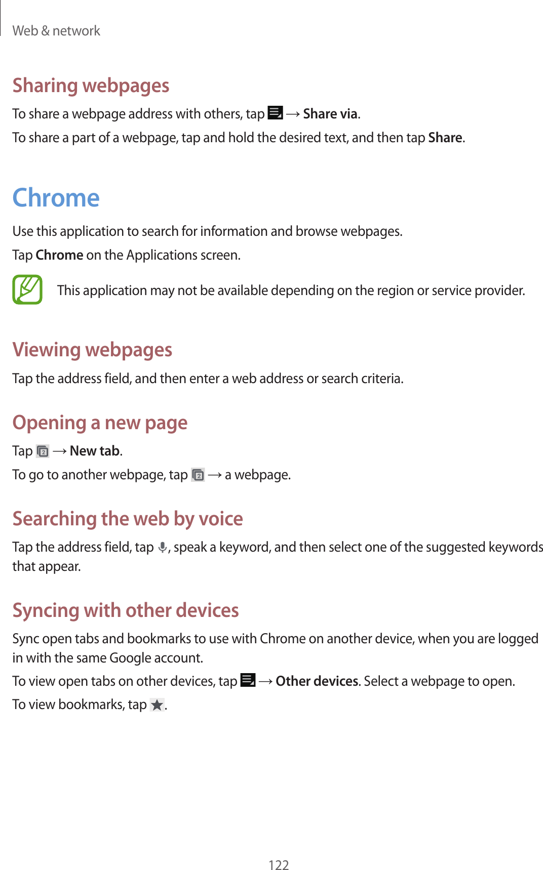 Web & network122Sharing webpagesTo share a webpage address with others, tap → Share via.To share a part of a webpage, tap and hold the desired text, and then tap Share.ChromeUse this application to search for information and browse webpages.Tap Chrome on the Applications screen.This application may not be available depending on the region or service provider.Viewing webpagesTap the address field, and then enter a web address or search criteria.Opening a new pageTap → New tab.To go to another webpage, tap → a webpage.Searching the web by voiceTap the address field, tap , speak a keyword, and then select one of the suggested keywords that appear.Syncing with other devicesSync open tabs and bookmarks to use with Chrome on another device, when you are logged in with the same Google account.To view open tabs on other devices, tap → Other devices. Select a webpage to open.To view bookmarks, tap .