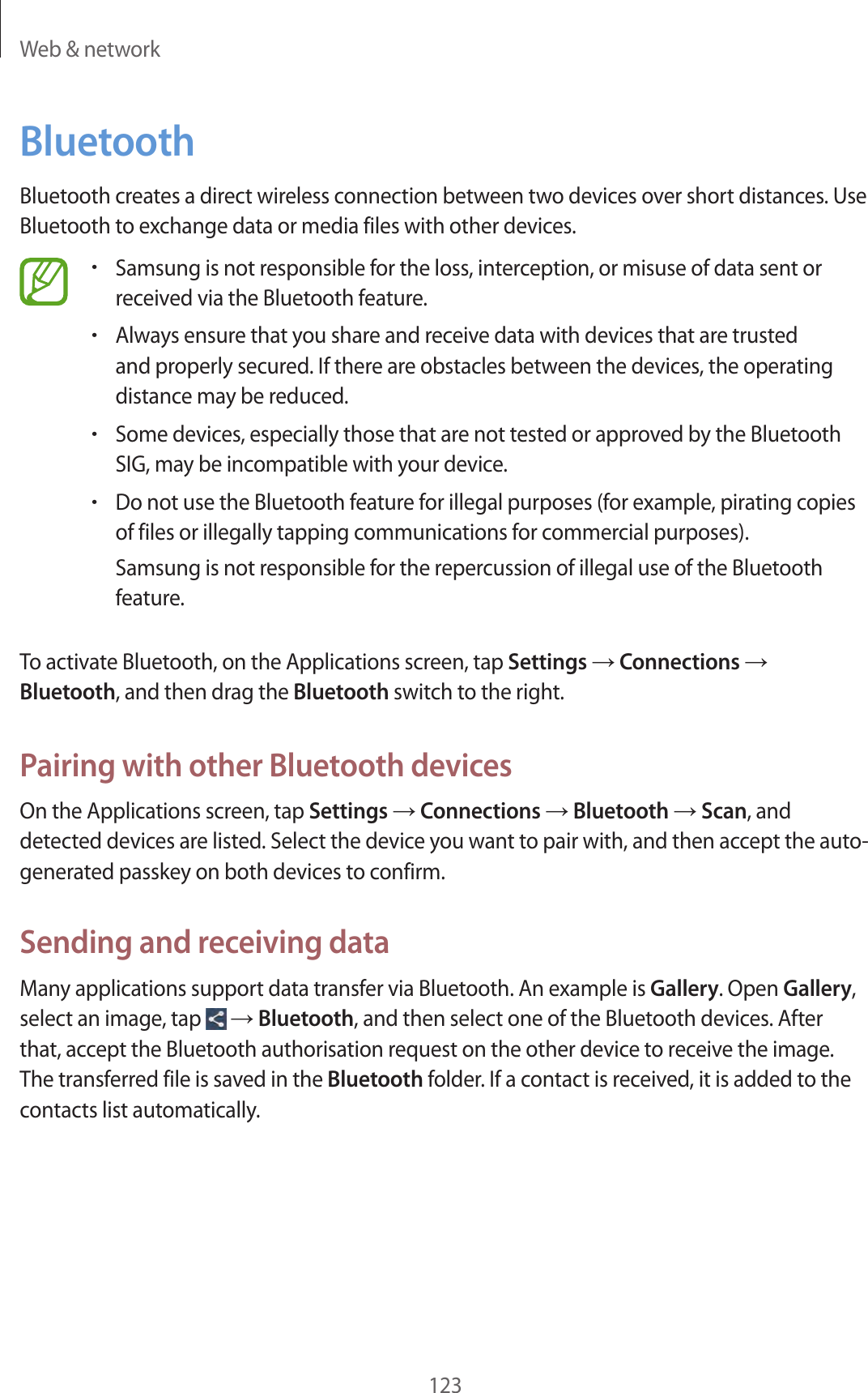 Web & network123BluetoothBluetooth creates a direct wireless connection between two devices over short distances. Use Bluetooth to exchange data or media files with other devices.•Samsung is not responsible for the loss, interception, or misuse of data sent or received via the Bluetooth feature.•Always ensure that you share and receive data with devices that are trusted and properly secured. If there are obstacles between the devices, the operating distance may be reduced.•Some devices, especially those that are not tested or approved by the Bluetooth SIG, may be incompatible with your device.•Do not use the Bluetooth feature for illegal purposes (for example, pirating copies of files or illegally tapping communications for commercial purposes).Samsung is not responsible for the repercussion of illegal use of the Bluetooth feature.To activate Bluetooth, on the Applications screen, tap Settings → Connections → Bluetooth, and then drag the Bluetooth switch to the right.Pairing with other Bluetooth devicesOn the Applications screen, tap Settings → Connections → Bluetooth → Scan, and detected devices are listed. Select the device you want to pair with, and then accept the auto-generated passkey on both devices to confirm.Sending and receiving dataMany applications support data transfer via Bluetooth. An example is Gallery. Open Gallery, select an image, tap → Bluetooth, and then select one of the Bluetooth devices. After that, accept the Bluetooth authorisation request on the other device to receive the image. The transferred file is saved in the Bluetooth folder. If a contact is received, it is added to the contacts list automatically.