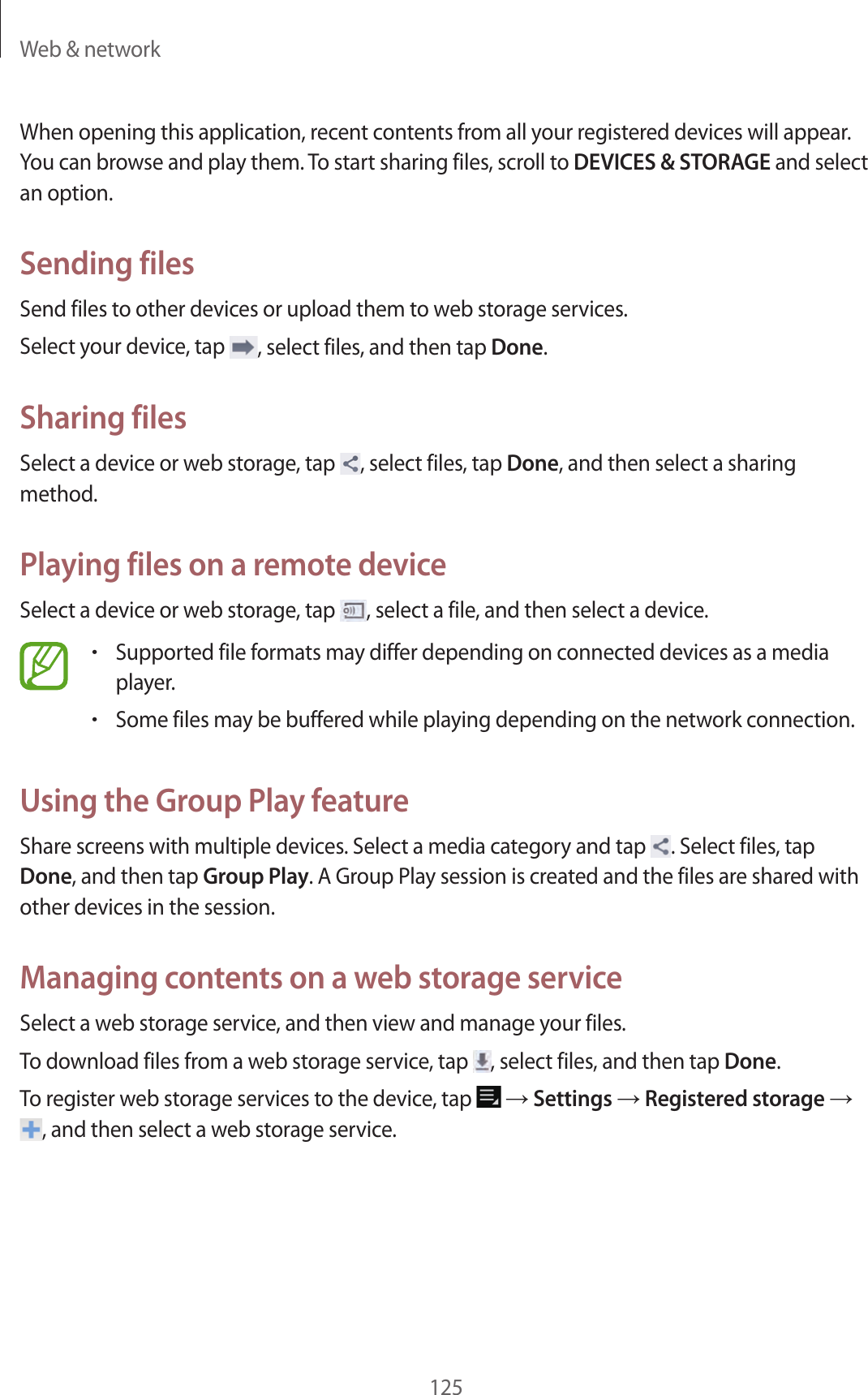 Web & network125When opening this application, recent contents from all your registered devices will appear. You can browse and play them. To start sharing files, scroll to DEVICES & STORAGE and select an option.Sending filesSend files to other devices or upload them to web storage services.Select your device, tap , select files, and then tap Done.Sharing filesSelect a device or web storage, tap , select files, tap Done, and then select a sharing method.Playing files on a remote deviceSelect a device or web storage, tap , select a file, and then select a device.•Supported file formats may differ depending on connected devices as a media player.•Some files may be buffered while playing depending on the network connection.Using the Group Play featureShare screens with multiple devices. Select a media category and tap . Select files, tap Done, and then tap Group Play. A Group Play session is created and the files are shared with other devices in the session.Managing contents on a web storage serviceSelect a web storage service, and then view and manage your files.To download files from a web storage service, tap , select files, and then tap Done.To register web storage services to the device, tap → Settings → Registered storage → , and then select a web storage service.