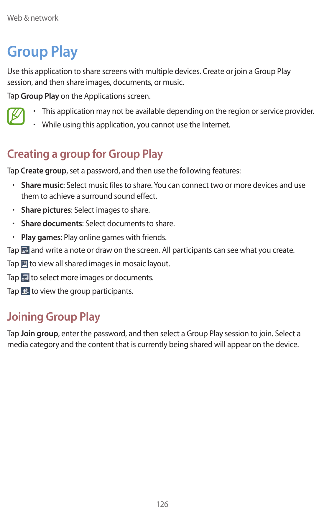 Web & network126Group PlayUse this application to share screens with multiple devices. Create or join a Group Play session, and then share images, documents, or music.Tap Group Play on the Applications screen.•This application may not be available depending on the region or service provider.•While using this application, you cannot use the Internet.Creating a group for Group PlayTap Create group, set a password, and then use the following features:•Share music: Select music files to share. You can connect two or more devices and use them to achieve a surround sound effect.•Share pictures: Select images to share.•Share documents: Select documents to share.•Play games: Play online games with friends.Tap and write a note or draw on the screen. All participants can see what you create.Tap to view all shared images in mosaic layout.Tap to select more images or documents.Tap to view the group participants.Joining Group PlayTap Join group, enter the password, and then select a Group Play session to join. Select a media category and the content that is currently being shared will appear on the device.