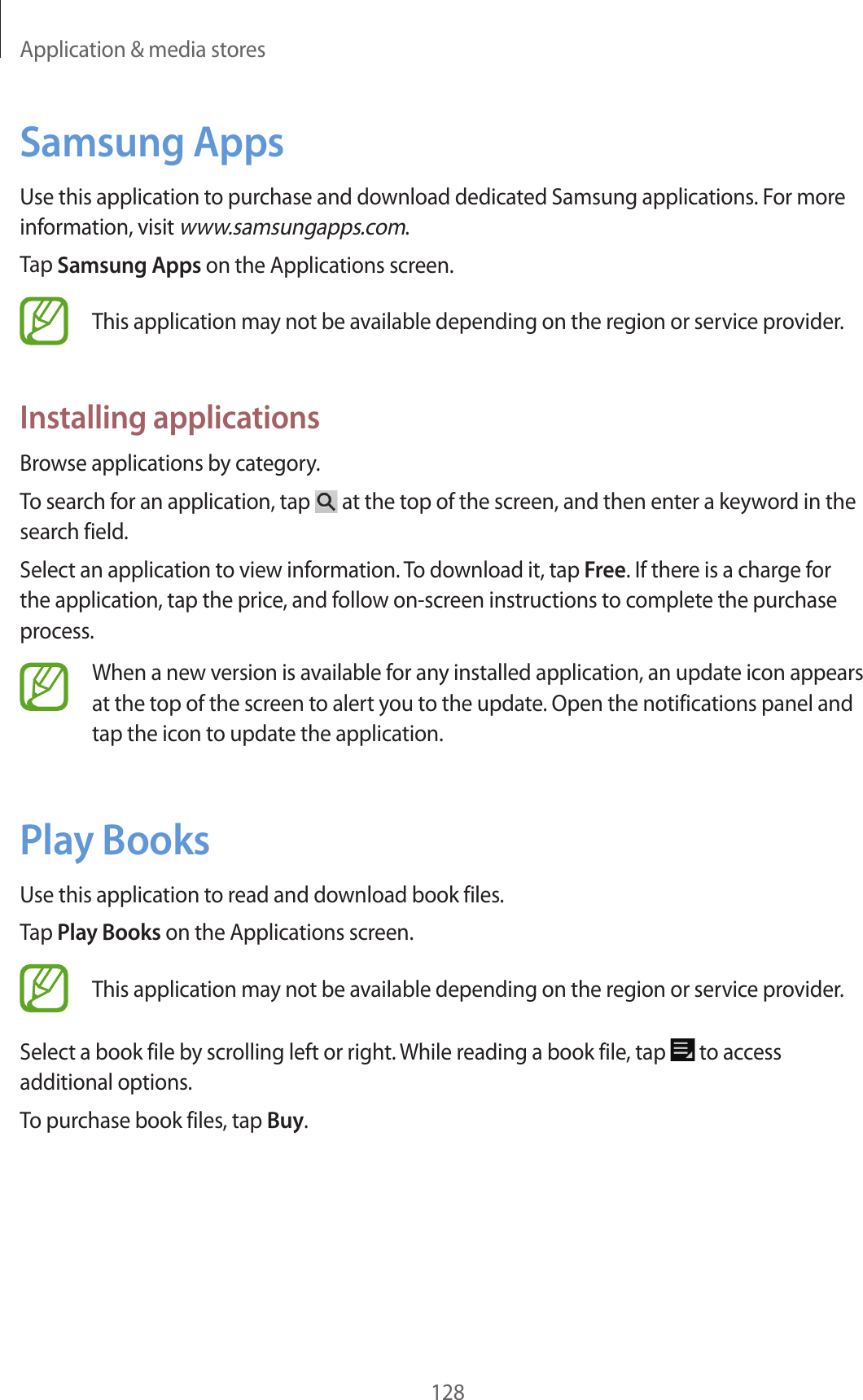 Application & media stores128Samsung AppsUse this application to purchase and download dedicated Samsung applications. For more information, visit www.samsungapps.com.Tap Samsung Apps on the Applications screen.This application may not be available depending on the region or service provider.Installing applicationsBrowse applications by category.To search for an application, tap at the top of the screen, and then enter a keyword in the search field.Select an application to view information. To download it, tap Free. If there is a charge for the application, tap the price, and follow on-screen instructions to complete the purchase process.When a new version is available for any installed application, an update icon appears at the top of the screen to alert you to the update. Open the notifications panel and tap the icon to update the application.Play BooksUse this application to read and download book files.Tap Play Books on the Applications screen.This application may not be available depending on the region or service provider.Select a book file by scrolling left or right. While reading a book file, tap to access additional options.To purchase book files, tap Buy.