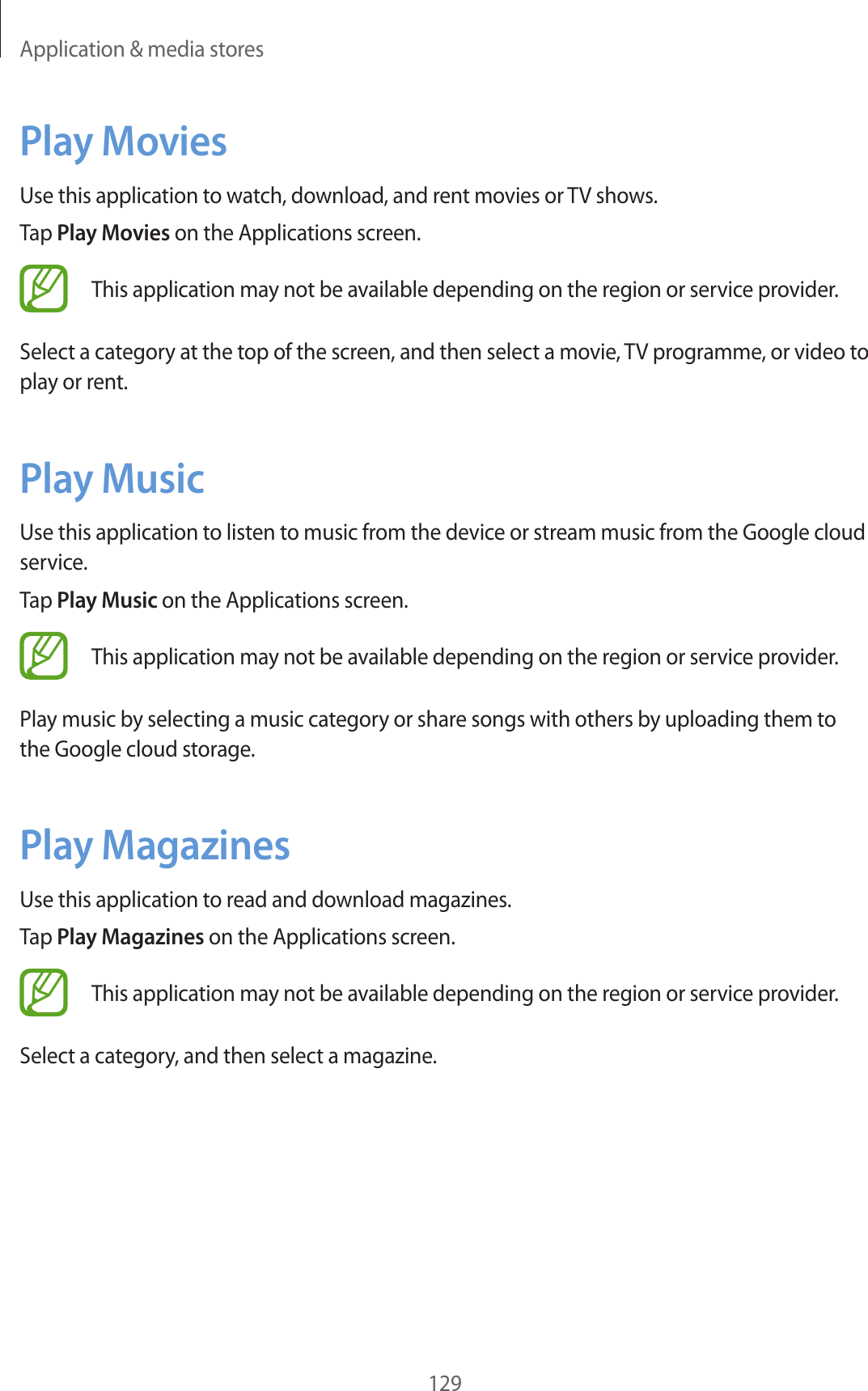 Application & media stores129Play MoviesUse this application to watch, download, and rent movies or TV shows.Tap Play Movies on the Applications screen.This application may not be available depending on the region or service provider.Select a category at the top of the screen, and then select a movie, TV programme, or video to play or rent.Play MusicUse this application to listen to music from the device or stream music from the Google cloud service.Tap Play Music on the Applications screen.This application may not be available depending on the region or service provider.Play music by selecting a music category or share songs with others by uploading them to the Google cloud storage.Play MagazinesUse this application to read and download magazines.Tap Play Magazines on the Applications screen.This application may not be available depending on the region or service provider.Select a category, and then select a magazine.