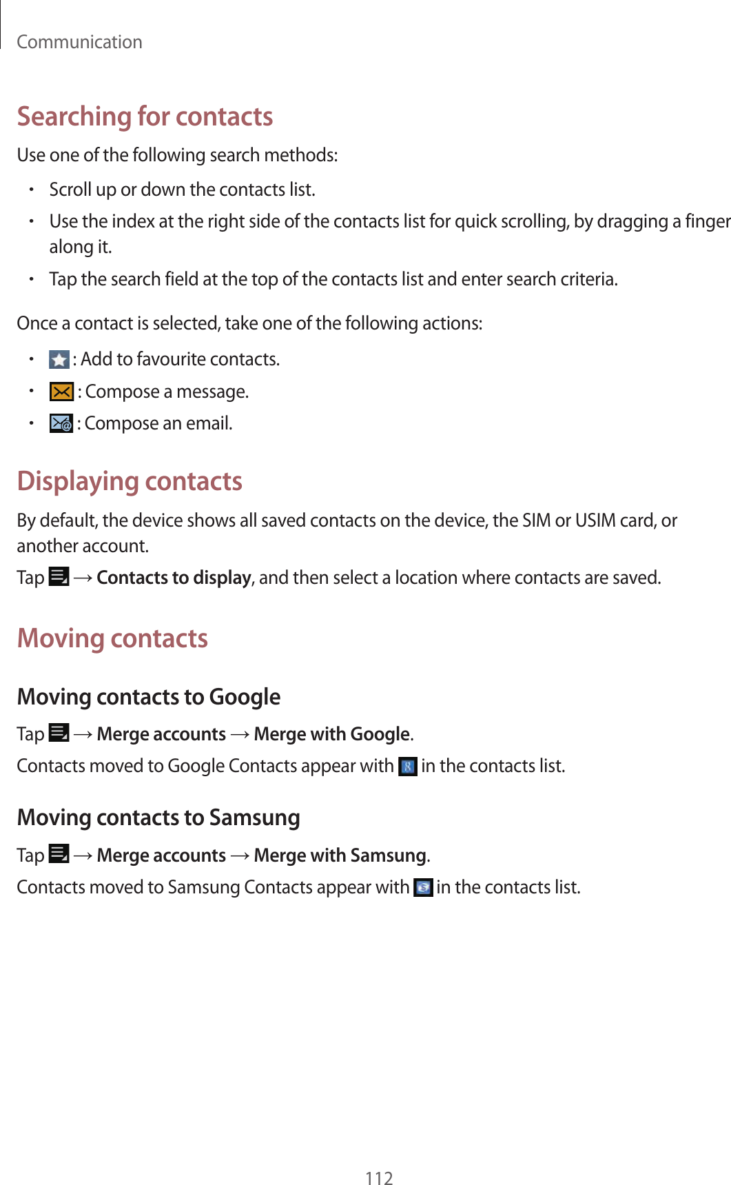 Communication112Searching for contactsUse one of the following search methods:•Scroll up or down the contacts list.•Use the index at the right side of the contacts list for quick scrolling, by dragging a finger along it.•Tap the search field at the top of the contacts list and enter search criteria.Once a contact is selected, take one of the following actions:• : Add to favourite contacts.• : Compose a message.• : Compose an email.Displaying contactsBy default, the device shows all saved contacts on the device, the SIM or USIM card, or another account.Tap → Contacts to display, and then select a location where contacts are saved.Moving contactsMoving contacts to GoogleTap → Merge accounts → Merge with Google.Contacts moved to Google Contacts appear with in the contacts list.Moving contacts to SamsungTap → Merge accounts → Merge with Samsung.Contacts moved to Samsung Contacts appear with in the contacts list.