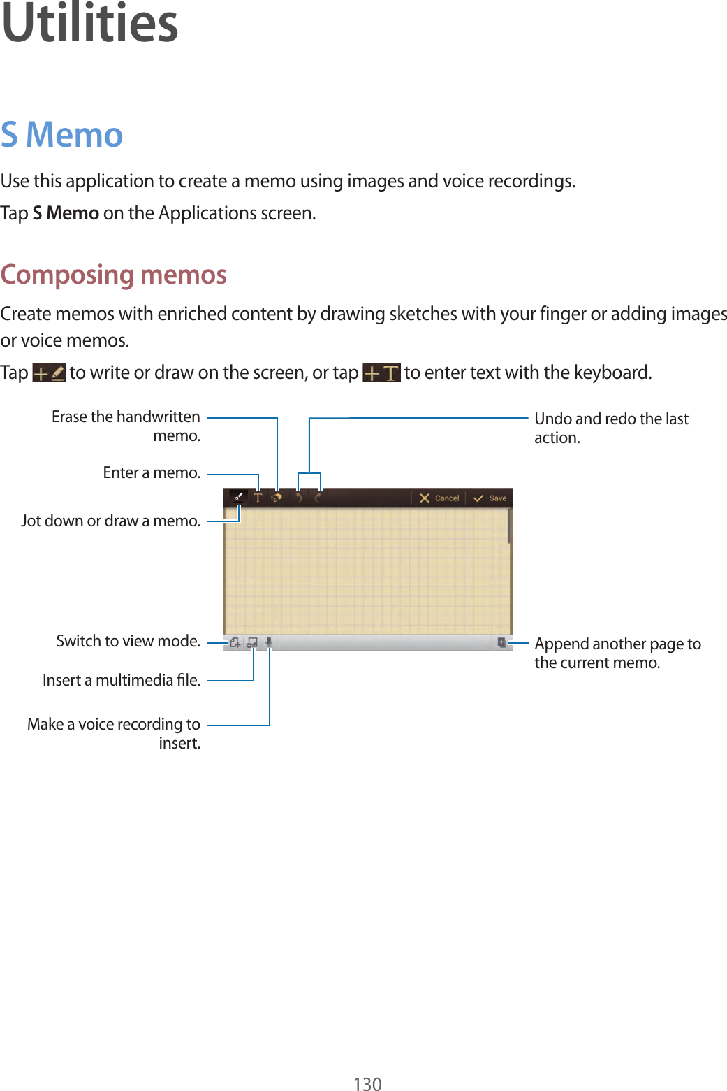 130UtilitiesS MemoUse this application to create a memo using images and voice recordings.Tap S Memo on the Applications screen.Composing memosCreate memos with enriched content by drawing sketches with your finger or adding images or voice memos.Tap to write or draw on the screen, or tap to enter text with the keyboard.Append another page to the current memo.Undo and redo the last action.Insert a multimedia le.Enter a memo.Jot down or draw a memo.Switch to view mode.Erase the handwritten memo.Make a voice recording to insert.