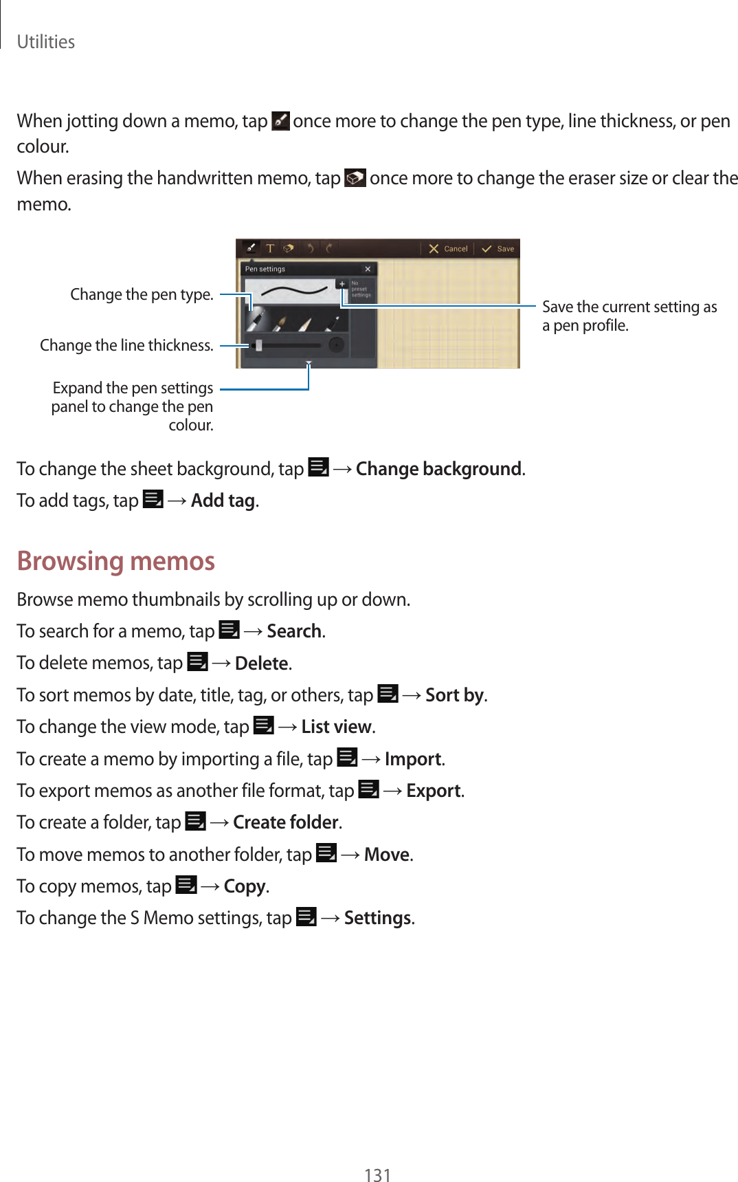 Utilities131When jotting down a memo, tap once more to change the pen type, line thickness, or pen colour.When erasing the handwritten memo, tap once more to change the eraser size or clear the memo.Expand the pen settings panel to change the pen colour.Change the line thickness.Save the current setting as a pen profile.Change the pen type.To change the sheet background, tap → Change background.To add tags, tap → Add tag.Browsing memosBrowse memo thumbnails by scrolling up or down.To search for a memo, tap → Search.To delete memos, tap → Delete.To sort memos by date, title, tag, or others, tap → Sort by.To change the view mode, tap → List view.To create a memo by importing a file, tap → Import.To export memos as another file format, tap → Export.To create a folder, tap → Create folder.To move memos to another folder, tap → Move.To copy memos, tap → Copy.To change the S Memo settings, tap → Settings.