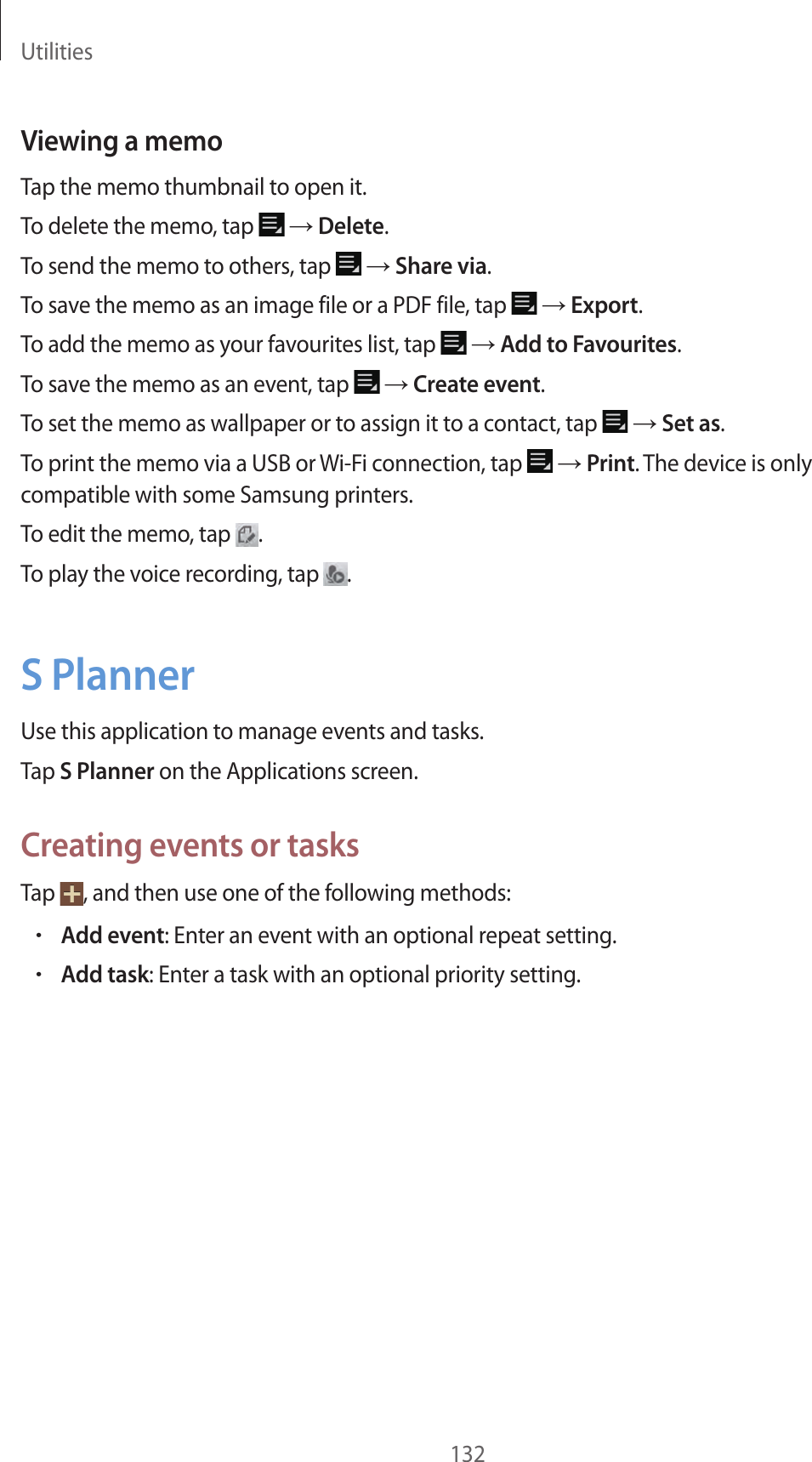 Utilities132Viewing a memoTap the memo thumbnail to open it.To delete the memo, tap → Delete.To send the memo to others, tap → Share via.To save the memo as an image file or a PDF file, tap → Export.To add the memo as your favourites list, tap → Add to Favourites.To save the memo as an event, tap → Create event.To set the memo as wallpaper or to assign it to a contact, tap → Set as.To print the memo via a USB or Wi-Fi connection, tap → Print. The device is only compatible with some Samsung printers.To edit the memo, tap .To play the voice recording, tap .S PlannerUse this application to manage events and tasks.Tap S Planner on the Applications screen.Creating events or tasksTap , and then use one of the following methods:•Add event: Enter an event with an optional repeat setting.•Add task: Enter a task with an optional priority setting.