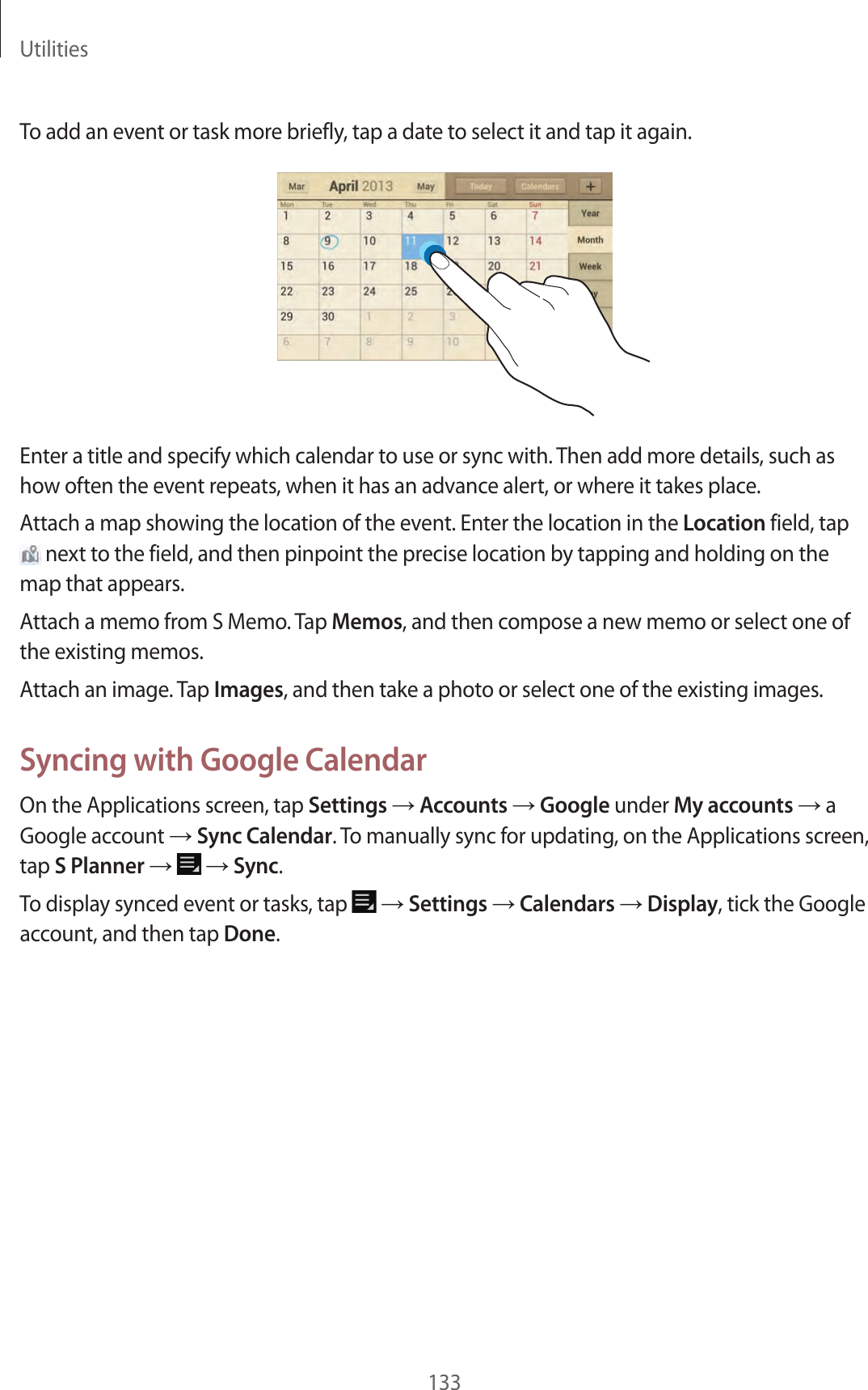 Utilities133To add an event or task more briefly, tap a date to select it and tap it again.Enter a title and specify which calendar to use or sync with. Then add more details, such as how often the event repeats, when it has an advance alert, or where it takes place.Attach a map showing the location of the event. Enter the location in the Location field, tap next to the field, and then pinpoint the precise location by tapping and holding on the map that appears.Attach a memo from S Memo. Tap Memos, and then compose a new memo or select one of the existing memos.Attach an image. Tap Images, and then take a photo or select one of the existing images.Syncing with Google CalendarOn the Applications screen, tap Settings → Accounts → Google under My accounts → a Google account → Sync Calendar. To manually sync for updating, on the Applications screen, tap S Planner → → Sync.To display synced event or tasks, tap → Settings → Calendars → Display, tick the Google account, and then tap Done.