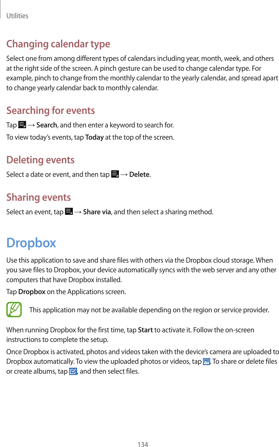 Utilities134Changing calendar typeSelect one from among different types of calendars including year, month, week, and others at the right side of the screen. A pinch gesture can be used to change calendar type. For example, pinch to change from the monthly calendar to the yearly calendar, and spread apart to change yearly calendar back to monthly calendar.Searching for eventsTap → Search, and then enter a keyword to search for.To view today’s events, tap Today at the top of the screen.Deleting eventsSelect a date or event, and then tap → Delete.Sharing eventsSelect an event, tap → Share via, and then select a sharing method.DropboxUse this application to save and share files with others via the Dropbox cloud storage. When you save files to Dropbox, your device automatically syncs with the web server and any other computers that have Dropbox installed.Tap Dropbox on the Applications screen.This application may not be available depending on the region or service provider.When running Dropbox for the first time, tap Start to activate it. Follow the on-screen instructions to complete the setup.Once Dropbox is activated, photos and videos taken with the device’s camera are uploaded to Dropbox automatically. To view the uploaded photos or videos, tap . To share or delete files or create albums, tap , and then select files.