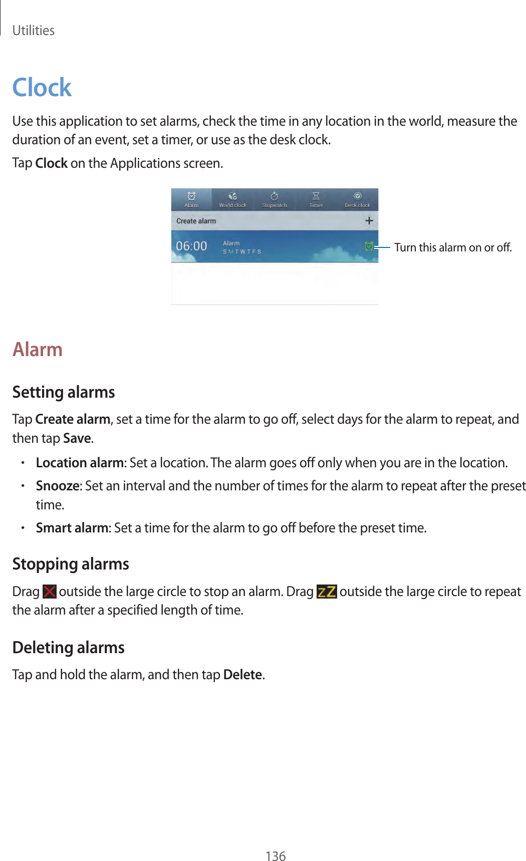 Utilities136ClockUse this application to set alarms, check the time in any location in the world, measure the duration of an event, set a timer, or use as the desk clock.Tap Clock on the Applications screen.Turn this alarm on or off.AlarmSetting alarmsTap Create alarm, set a time for the alarm to go off, select days for the alarm to repeat, and then tap Save.•Location alarm: Set a location. The alarm goes off only when you are in the location.•Snooze: Set an interval and the number of times for the alarm to repeat after the preset time.•Smart alarm: Set a time for the alarm to go off before the preset time.Stopping alarmsDrag outside the large circle to stop an alarm. Drag outside the large circle to repeat the alarm after a specified length of time.Deleting alarmsTap and hold the alarm, and then tap Delete.