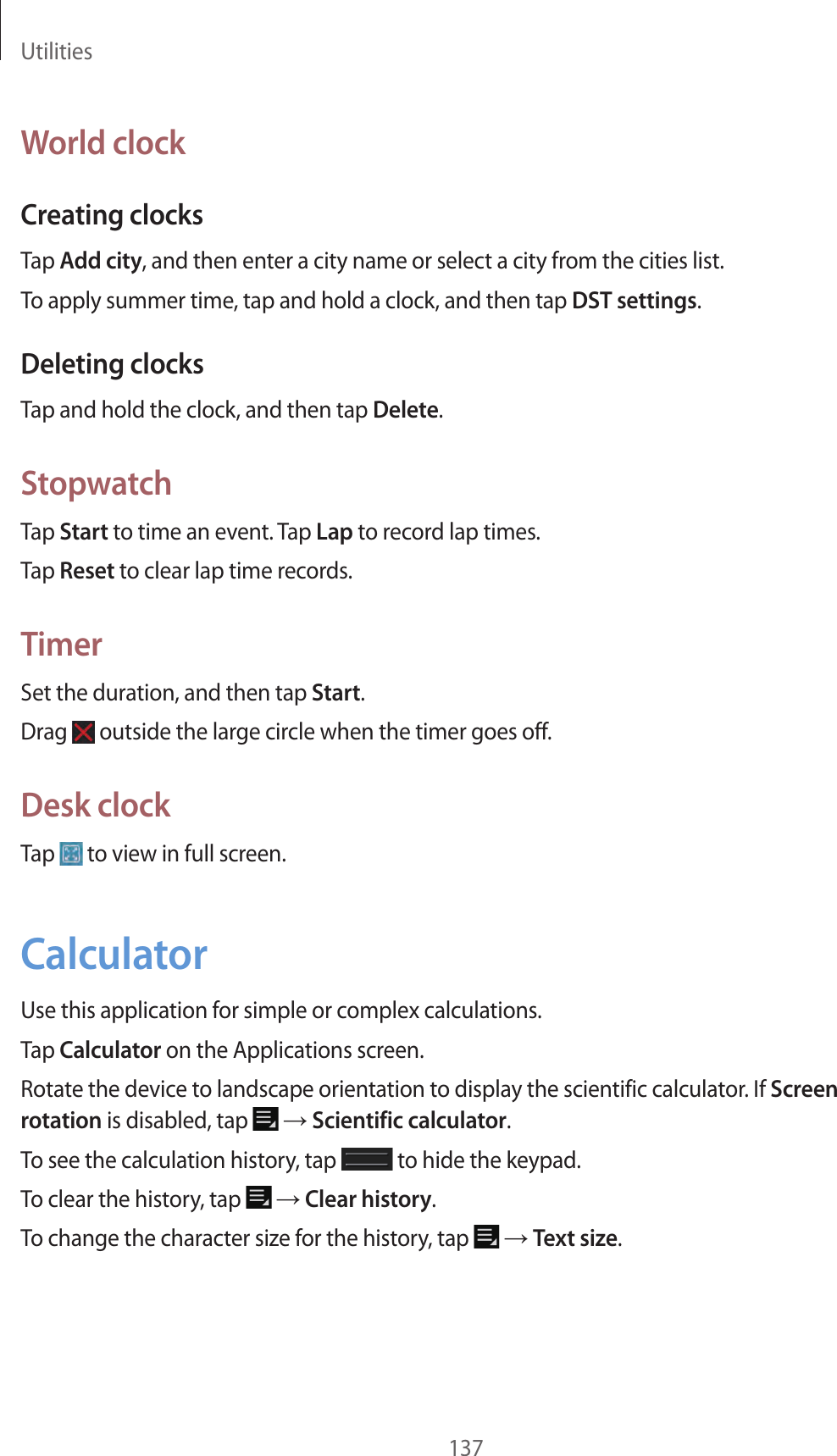 Utilities137World clockCreating clocksTap Add city, and then enter a city name or select a city from the cities list.To apply summer time, tap and hold a clock, and then tap DST settings.Deleting clocksTap and hold the clock, and then tap Delete.StopwatchTap Start to time an event. Tap Lap to record lap times.Tap Reset to clear lap time records.TimerSet the duration, and then tap Start.Drag outside the large circle when the timer goes off.Desk clockTap to view in full screen.CalculatorUse this application for simple or complex calculations.Tap Calculator on the Applications screen.Rotate the device to landscape orientation to display the scientific calculator. If Screen rotation is disabled, tap → Scientific calculator.To see the calculation history, tap to hide the keypad.To clear the history, tap → Clear history.To change the character size for the history, tap → Text size.