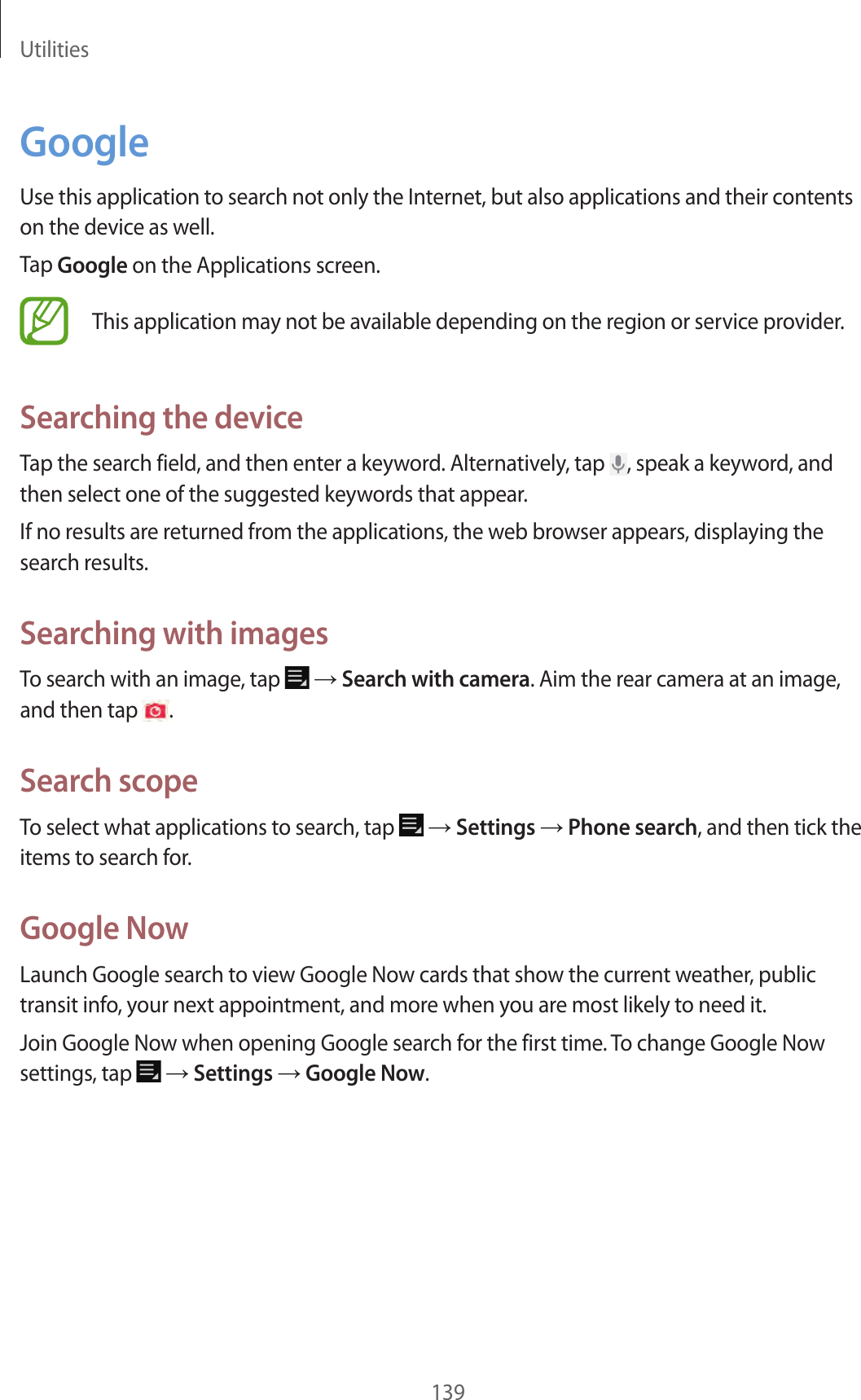 Utilities139GoogleUse this application to search not only the Internet, but also applications and their contents on the device as well.Tap Google on the Applications screen.This application may not be available depending on the region or service provider.Searching the deviceTap the search field, and then enter a keyword. Alternatively, tap , speak a keyword, and then select one of the suggested keywords that appear.If no results are returned from the applications, the web browser appears, displaying the search results.Searching with imagesTo search with an image, tap → Search with camera. Aim the rear camera at an image, and then tap .Search scopeTo select what applications to search, tap → Settings → Phone search, and then tick the items to search for.Google NowLaunch Google search to view Google Now cards that show the current weather, public transit info, your next appointment, and more when you are most likely to need it.Join Google Now when opening Google search for the first time. To change Google Now settings, tap → Settings → Google Now.