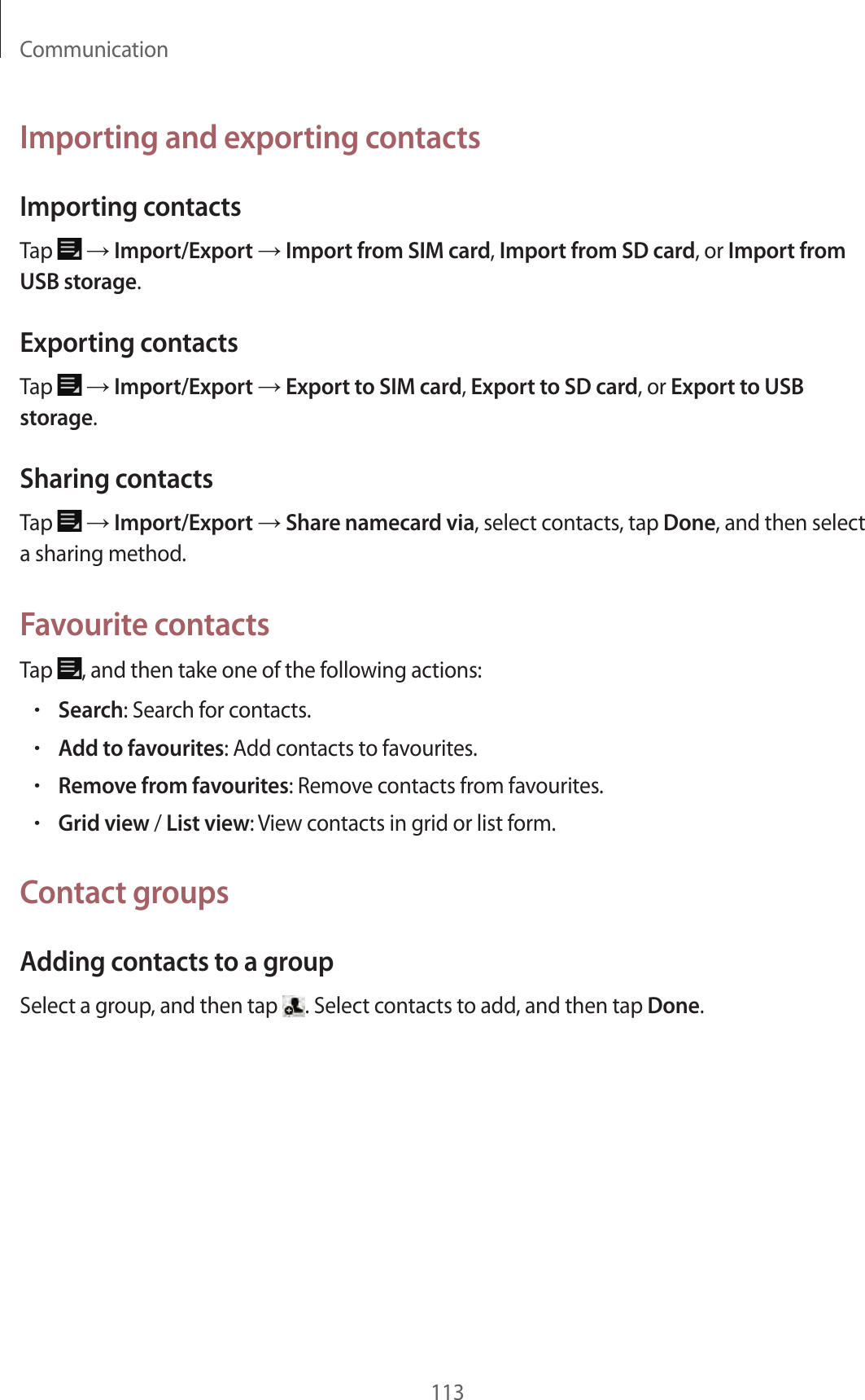Communication113Importing and exporting contactsImporting contactsTap → Import/Export → Import from SIM card, Import from SD card, or Import from USB storage.Exporting contactsTap → Import/Export → Export to SIM card, Export to SD card, or Export to USB storage.Sharing contactsTap → Import/Export → Share namecard via, select contacts, tap Done, and then select a sharing method.Favourite contactsTap , and then take one of the following actions:•Search: Search for contacts.•Add to favourites: Add contacts to favourites.•Remove from favourites: Remove contacts from favourites.•Grid view / List view: View contacts in grid or list form.Contact groupsAdding contacts to a groupSelect a group, and then tap . Select contacts to add, and then tap Done.