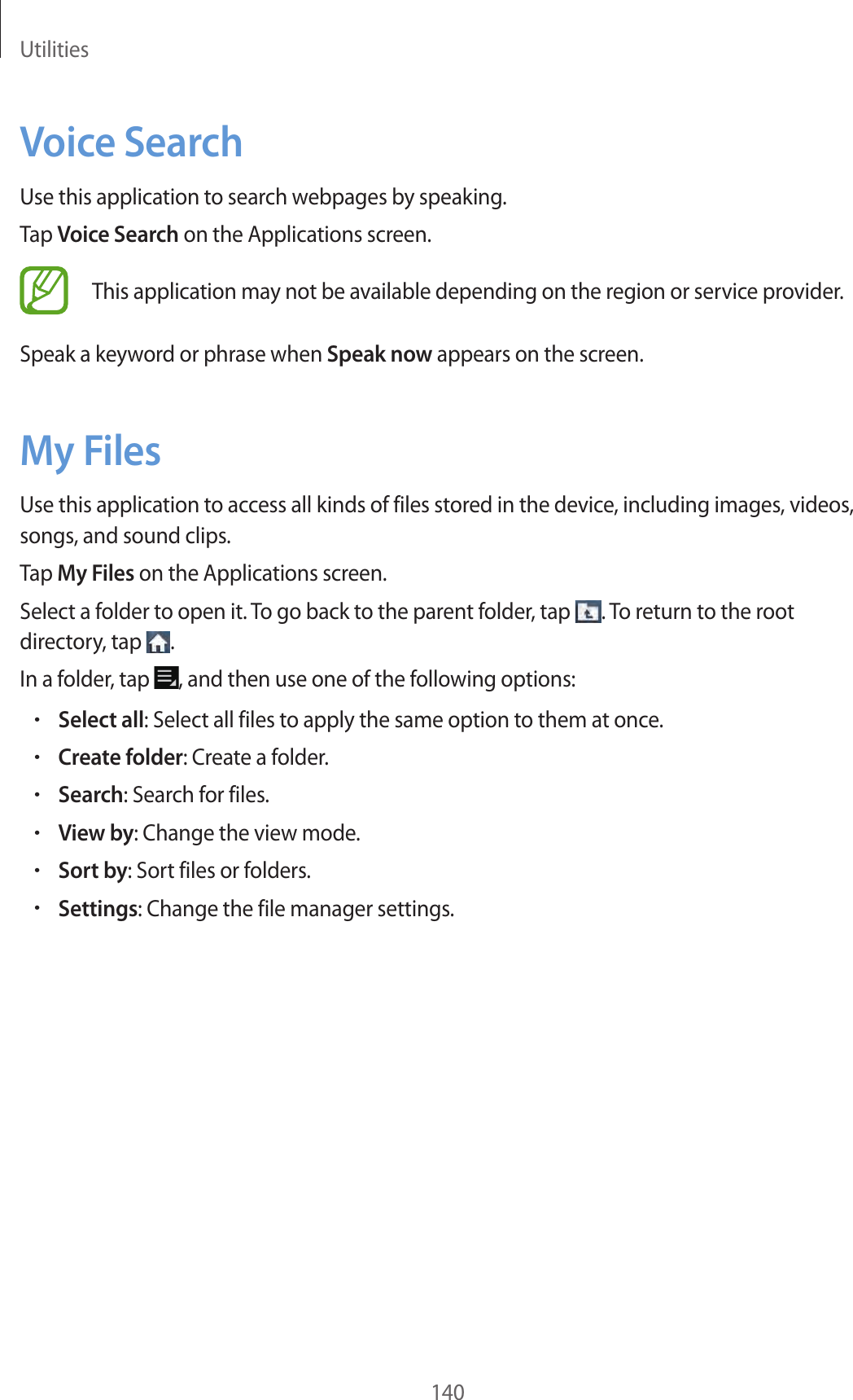 Utilities140Voice SearchUse this application to search webpages by speaking.Tap Voice Search on the Applications screen.This application may not be available depending on the region or service provider.Speak a keyword or phrase when Speak now appears on the screen.My FilesUse this application to access all kinds of files stored in the device, including images, videos, songs, and sound clips.Tap My Files on the Applications screen.Select a folder to open it. To go back to the parent folder, tap . To return to the root directory, tap .In a folder, tap , and then use one of the following options:•Select all: Select all files to apply the same option to them at once.•Create folder: Create a folder.•Search: Search for files.•View by: Change the view mode.•Sort by: Sort files or folders.•Settings: Change the file manager settings.