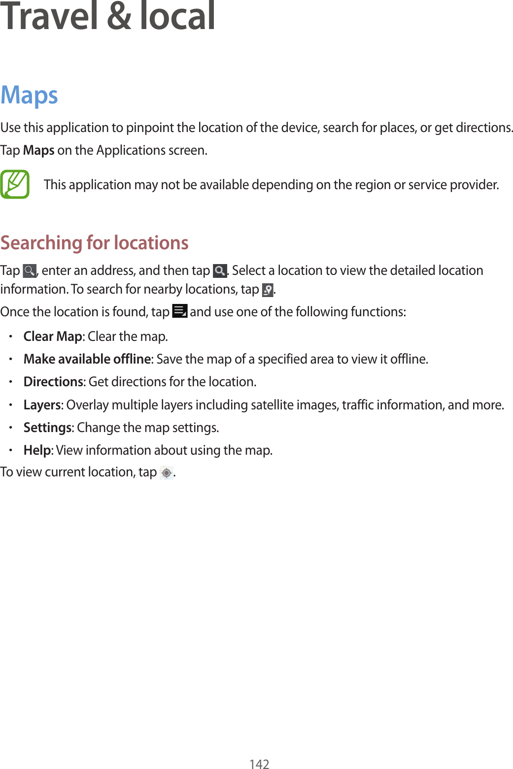 142Travel & localMapsUse this application to pinpoint the location of the device, search for places, or get directions.Tap Maps on the Applications screen.This application may not be available depending on the region or service provider.Searching for locationsTap , enter an address, and then tap . Select a location to view the detailed location information. To search for nearby locations, tap .Once the location is found, tap and use one of the following functions:•Clear Map: Clear the map.•Make available offline: Save the map of a specified area to view it offline.•Directions: Get directions for the location.•Layers: Overlay multiple layers including satellite images, traffic information, and more.•Settings: Change the map settings.•Help: View information about using the map.To view current location, tap .