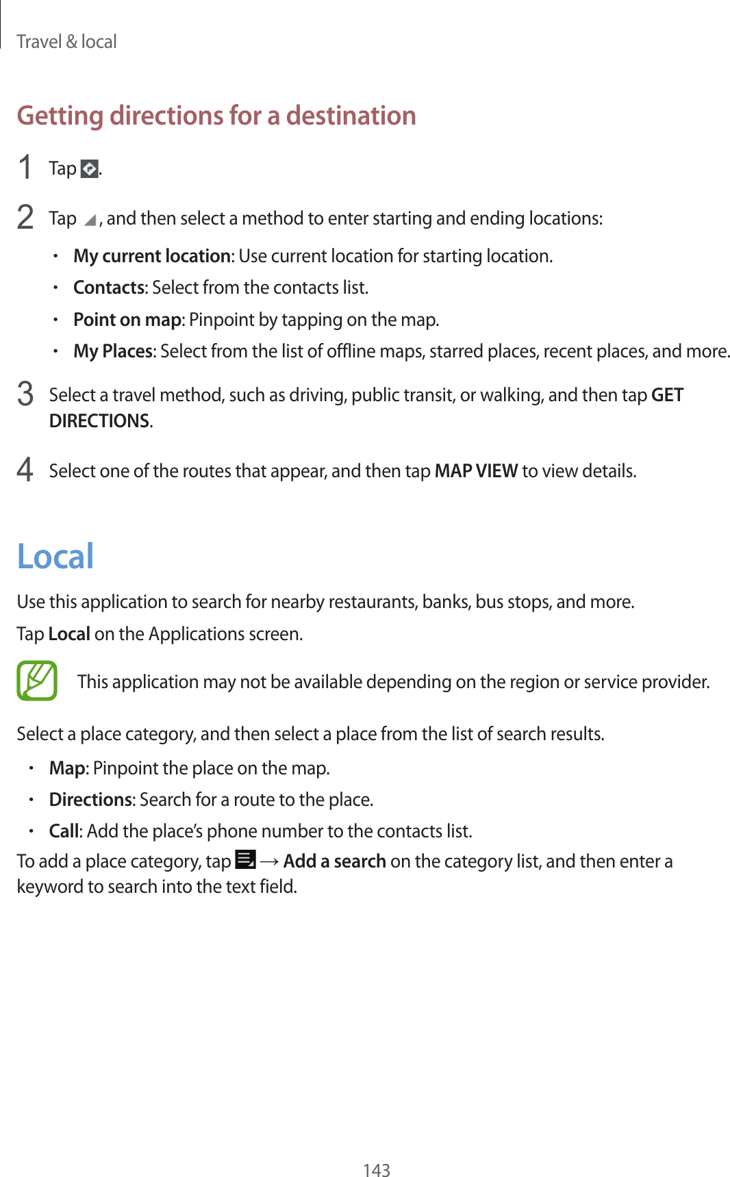 Travel & local143Getting directions for a destination1 Tap .2 Tap , and then select a method to enter starting and ending locations:•My current location: Use current location for starting location.•Contacts: Select from the contacts list.•Point on map: Pinpoint by tapping on the map.•My Places: Select from the list of offline maps, starred places, recent places, and more.3 Select a travel method, such as driving, public transit, or walking, and then tap GET DIRECTIONS.4 Select one of the routes that appear, and then tap MAP VIEW to view details.LocalUse this application to search for nearby restaurants, banks, bus stops, and more.Tap Local on the Applications screen.This application may not be available depending on the region or service provider.Select a place category, and then select a place from the list of search results.•Map: Pinpoint the place on the map.•Directions: Search for a route to the place.•Call: Add the place’s phone number to the contacts list.To add a place category, tap → Add a search on the category list, and then enter a keyword to search into the text field.