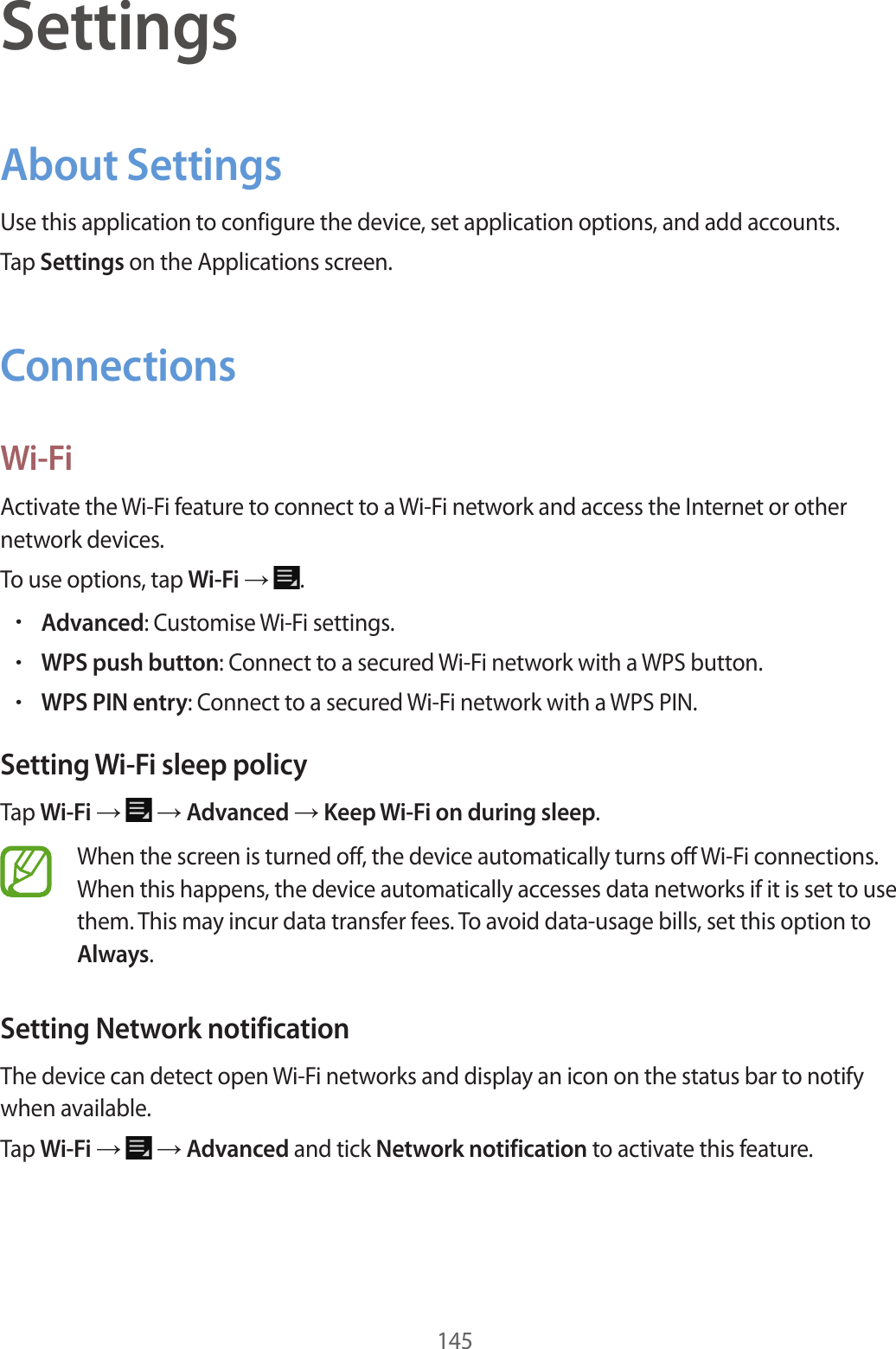 145SettingsAbout SettingsUse this application to configure the device, set application options, and add accounts.Tap Settings on the Applications screen.ConnectionsWi-FiActivate the Wi-Fi feature to connect to a Wi-Fi network and access the Internet or other network devices.To use options, tap Wi-Fi → .•Advanced: Customise Wi-Fi settings.•WPS push button: Connect to a secured Wi-Fi network with a WPS button.•WPS PIN entry: Connect to a secured Wi-Fi network with a WPS PIN.Setting Wi-Fi sleep policyTap Wi-Fi → → Advanced → Keep Wi-Fi on during sleep.When the screen is turned off, the device automatically turns off Wi-Fi connections. When this happens, the device automatically accesses data networks if it is set to use them. This may incur data transfer fees. To avoid data-usage bills, set this option to Always.Setting Network notificationThe device can detect open Wi-Fi networks and display an icon on the status bar to notify when available.Tap Wi-Fi → → Advanced and tick Network notification to activate this feature.